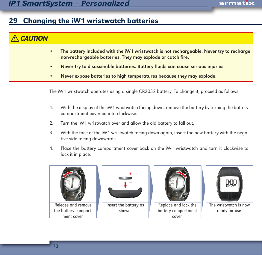 73iP1 SmartSystem &ndash; PersonalizediP1 SmartSystem29    Changing the iW1 wristwatch batteries &bull;  The battery included with the iW1 wristwatch is not rechargeable. Never try to recharge non-rechargeable batteries. They may explode or catch fire.&bull;  Never try to disassemble batteries. Battery fluids can cause serious injuries.&bull;  Never expose batteries to high temperatures because they may explode.The iW1 wristwatch operates using a single CR2032 battery. To change it, proceed as follows:1.  With the display of the iW1 wristwatch facing down, remove the battery by turning the battery compartment cover counterclockwise.2.  Turn the iW1 wristwatch over and allow the old battery to fall out.3.  With the face of the iW1 wristwatch facing down again, insert the new battery with the nega-tive side facing downwards.4.  Place the battery compartment cover back on the iW1 wristwatch and turn it clockwise to lock it in place.&ndash;+Release and remove the battery compart-ment cover.Insert the battery as shown.Replace and lock the battery compartment cover.The wristwatch is now ready for use.