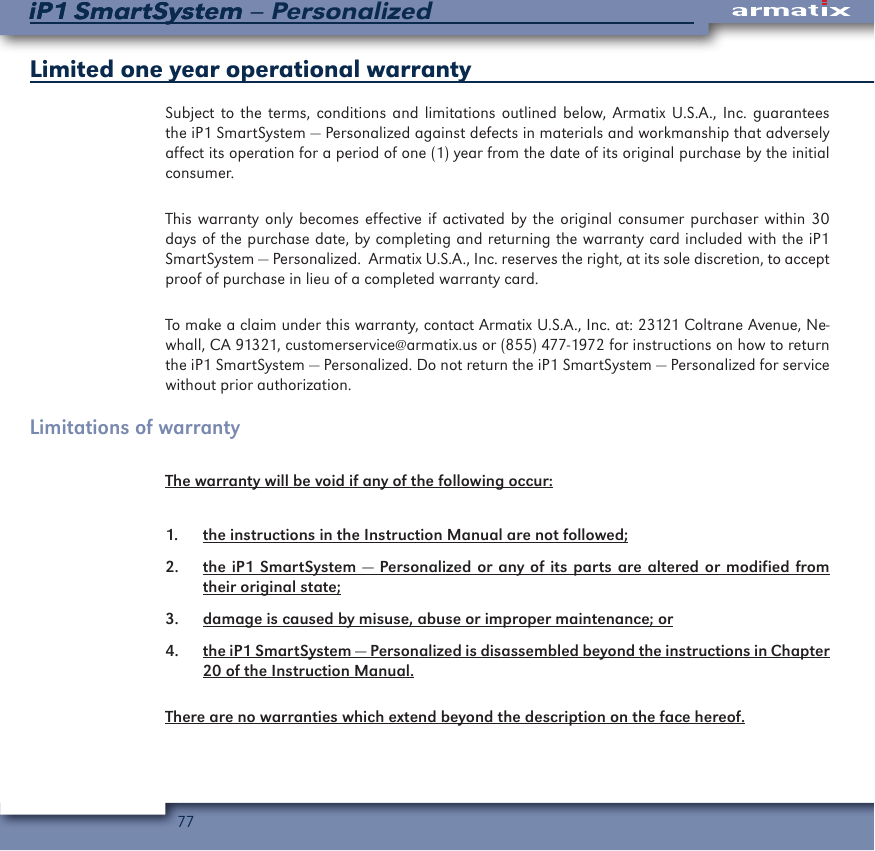 77iP1 SmartSystem &ndash; PersonalizediP1 SmartSystemLimited one year operational warranty Subject to the terms, conditions and limitations outlined below, Armatix U.S.A., Inc. guarantees the iP1 SmartSystem &mdash; Personalized against defects in materials and workmanship that adversely affect its operation for a period of one (1) year from the date of its original purchase by the initial consumer. This warranty only becomes effective if activated by the original consumer purchaser within 30 days of the purchase date, by completing and returning the warranty card included with the iP1 SmartSystem &mdash; Personalized.  Armatix U.S.A., Inc. reserves the right, at its sole discretion, to accept proof of purchase in lieu of a completed warranty card.To make a claim under this warranty, contact Armatix U.S.A., Inc. at: 23121 Coltrane Avenue, Ne-whall, CA 91321, customerservice@armatix.us or (855) 477-1972 for instructions on how to return the iP1 SmartSystem &mdash; Personalized. Do not return the iP1 SmartSystem &mdash; Personalized for service without prior authorization.Limitations of warranty The warranty will be void if any of the following occur:1.  the instructions in the Instruction Manual are not followed;2.  the iP1 SmartSystem &mdash; Personalized or any of its parts are altered or modified from their original state;3.  damage is caused by misuse, abuse or improper maintenance; or4.  the iP1 SmartSystem &mdash; Personalized is disassembled beyond the instructions in Chapter 20 of the Instruction Manual.There are no warranties which extend beyond the description on the face hereof.