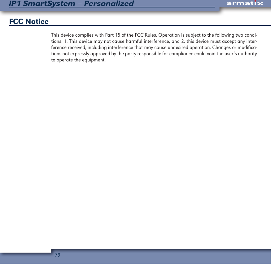 79iP1 SmartSystem &ndash; PersonalizediP1 SmartSystemFCC Notice This device complies with Part 15 of the FCC Rules. Operation is subject to the following two condi-tions: 1. This device may not cause harmful interference, and 2. this device must accept any inter-ference received, including interference that may cause undesired operation. Changes or modifica-tions not expressly approved by the party responsible for compliance could void the user&rsquo;s authority to operate the equipment.