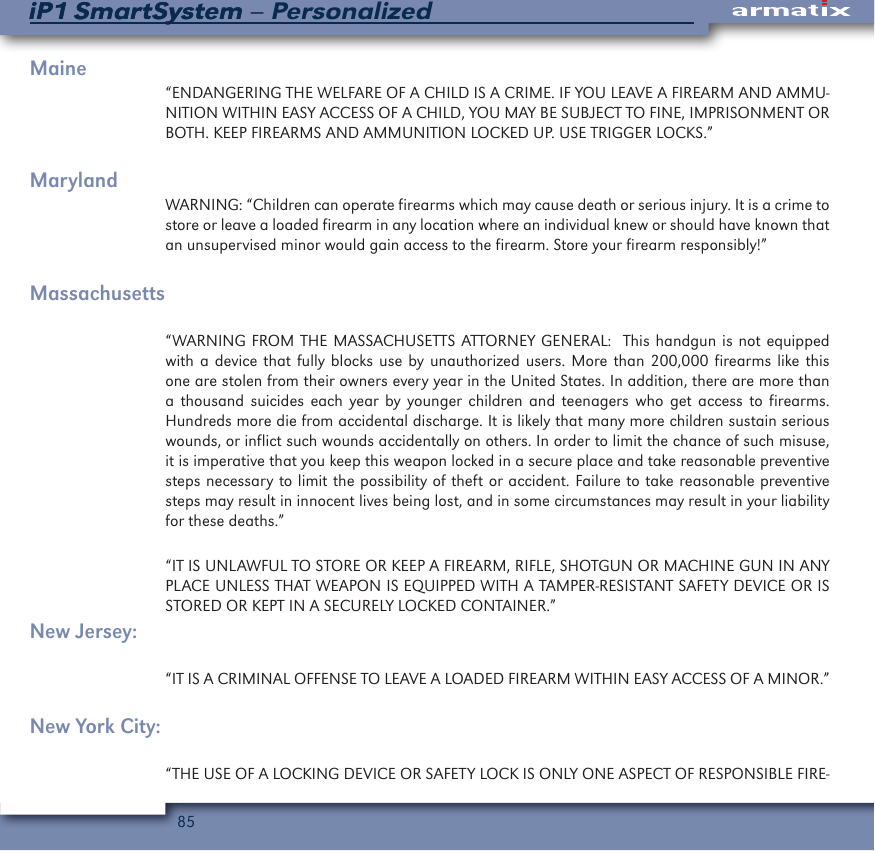 85iP1 SmartSystem &ndash; PersonalizediP1 SmartSystemMaine&ldquo;ENDANGERING THE WELFARE OF A CHILD IS A CRIME. IF YOU LEAVE A FIREARM AND AMMU-NITION WITHIN EASY ACCESS OF A CHILD, YOU MAY BE SUBJECT TO FINE, IMPRISONMENT OR BOTH. KEEP FIREARMS AND AMMUNITION LOCKED UP. USE TRIGGER LOCKS.&rdquo;MarylandWARNING: &ldquo;Children can operate firearms which may cause death or serious injury. It is a crime to store or leave a loaded firearm in any location where an individual knew or should have known that an unsupervised minor would gain access to the firearm. Store your firearm responsibly!&rdquo;Massachusetts&ldquo;WARNING FROM THE MASSACHUSETTS ATTORNEY GENERAL:  This handgun is not equipped with a device that fully blocks use by unauthorized users. More than 200,000 firearms like this one are stolen from their owners every year in the United States. In addition, there are more than a thousand suicides each year by younger children and teenagers who get access to firearms. Hundreds more die from accidental discharge. It is likely that many more children sustain serious wounds, or inflict such wounds accidentally on others. In order to limit the chance of such misuse, it is imperative that you keep this weapon locked in a secure place and take reasonable preventive steps necessary to limit the possibility of theft or accident. Failure to take reasonable preventive steps may result in innocent lives being lost, and in some circumstances may result in your liability for these deaths.&rdquo;&ldquo;IT IS UNLAWFUL TO STORE OR KEEP A FIREARM, RIFLE, SHOTGUN OR MACHINE GUN IN ANY PLACE UNLESS THAT WEAPON IS EQUIPPED WITH A TAMPER-RESISTANT SAFETY DEVICE OR IS STORED OR KEPT IN A SECURELY LOCKED CONTAINER.&rdquo;New Jersey:&ldquo;IT IS A CRIMINAL OFFENSE TO LEAVE A LOADED FIREARM WITHIN EASY ACCESS OF A MINOR.&rdquo;New York City:&ldquo;THE USE OF A LOCKING DEVICE OR SAFETY LOCK IS ONLY ONE ASPECT OF RESPONSIBLE FIRE-