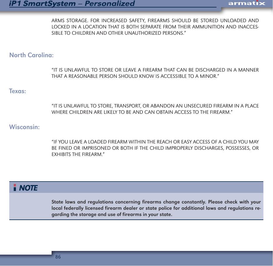 86iP1 SmartSystem &ndash; PersonalizediP1 SmartSystemARMS STORAGE. FOR INCREASED SAFETY, FIREARMS SHOULD BE STORED UNLOADED AND LOCKED IN A LOCATION THAT IS BOTH SEPARATE FROM THEIR AMMUNITION AND INACCES-SIBLE TO CHILDREN AND OTHER UNAUTHORIZED PERSONS.&rdquo;North Carolina:&ldquo;IT IS UNLAWFUL TO STORE OR LEAVE A FIREARM THAT CAN BE DISCHARGED IN A MANNER THAT A REASONABLE PERSON SHOULD KNOW IS ACCESSIBLE TO A MINOR.&rdquo;Texas:&ldquo;IT IS UNLAWFUL TO STORE, TRANSPORT, OR ABANDON AN UNSECURED FIREARM IN A PLACE WHERE CHILDREN ARE LIKELY TO BE AND CAN OBTAIN ACCESS TO THE FIREARM.&rdquo;Wisconsin:&ldquo;IF YOU LEAVE A LOADED FIREARM WITHIN THE REACH OR EASY ACCESS OF A CHILD YOU MAY BE FINED OR IMPRISONED OR BOTH IF THE CHILD IMPROPERLY DISCHARGES, POSSESSES, OR EXHIBITS THE FIREARM.&rdquo;State laws and regulations concerning firearms change constantly. Please check with your local federally licensed firearm dealer or state police for additional laws and regulations re-garding the storage and use of firearms in your state.