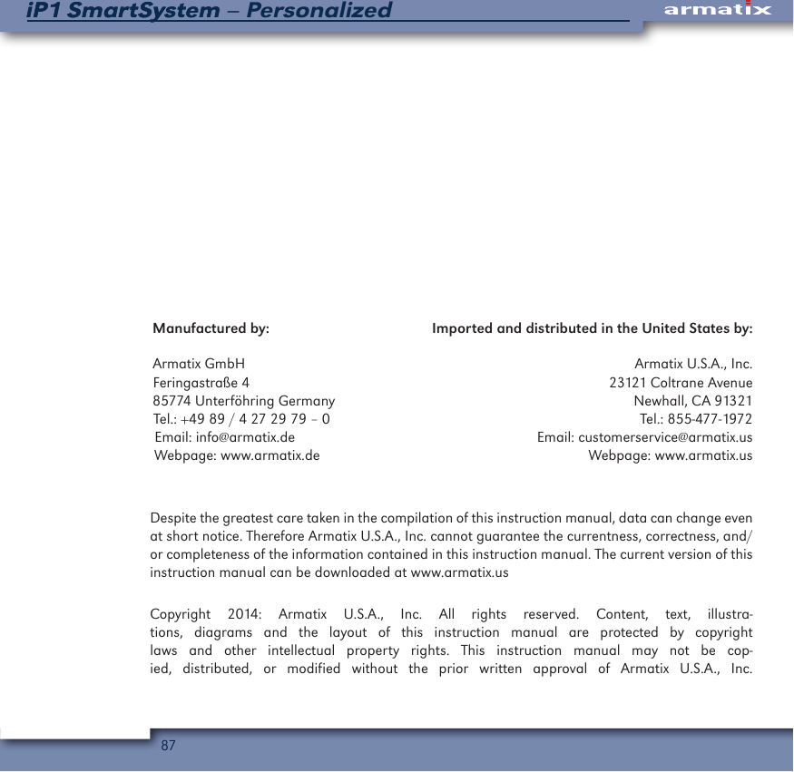 87iP1 SmartSystem &ndash; PersonalizediP1 SmartSystemManufactured by:                                           Imported and distributed in the United States by:Armatix GmbH                                                                                                       Armatix U.S.A., Inc.Feringastra&szlig;e 4                                                                                               23121 Coltrane Avenue85774 Unterf&ouml;hring Germany                                                                               Newhall, CA 91321Tel.: +49 89 / 4 27 29 79 &ndash; 0                                                                                  Tel.: 855-477-1972Email: info@armatix.de                                                                Email: customerservice@armatix.usWebpage: www.armatix.de                                                                       Webpage: www.armatix.usDespite the greatest care taken in the compilation of this instruction manual, data can change even at short notice. Therefore Armatix U.S.A., Inc. cannot guarantee the currentness, correctness, and/or completeness of the information contained in this instruction manual. The current version of this instruction manual can be downloaded at www.armatix.usCopyright 2014: Armatix U.S.A., Inc. All rights reserved. Content, text, illustra-tions, diagrams and the layout of this instruction manual are protected by copyright laws and other intellectual property rights. This instruction manual may not be cop-ied, distributed, or modified without the prior written approval of Armatix U.S.A., Inc.