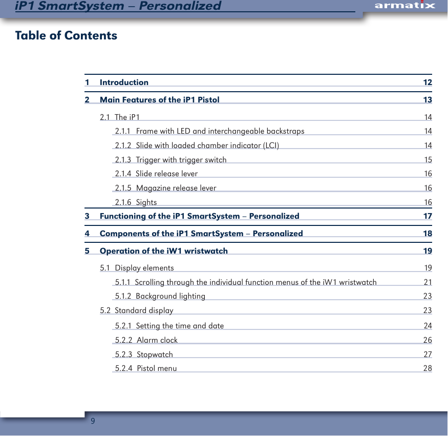 9iP1 SmartSystem &ndash; PersonalizedTable of Contents1 Introduction  122  Main Features of the iP1 Pistol  132.1  The iP1  142.1.1  Frame with LED and interchangeable backstraps  142.1.2  Slide with loaded chamber indicator (LCI)  142.1.3   Trigger with trigger switch   152.1.4  Slide release lever  162.1.5  Magazine release lever  162.1.6 Sights  163   Functioning of the iP1 SmartSystem &ndash; Personalized  174  Components of the iP1 SmartSystem &ndash; Personalized  185   Operation of the iW1 wristwatch  195.1  Display elements  195.1.1  Scrolling through the individual function menus of the iW1 wristwatch 215.1.2  Background lighting  235.2  Standard display  235.2.1  Setting the time and date  245.2.2  Alarm clock  265.2.3  Stopwatch  275.2.4  Pistol menu  28