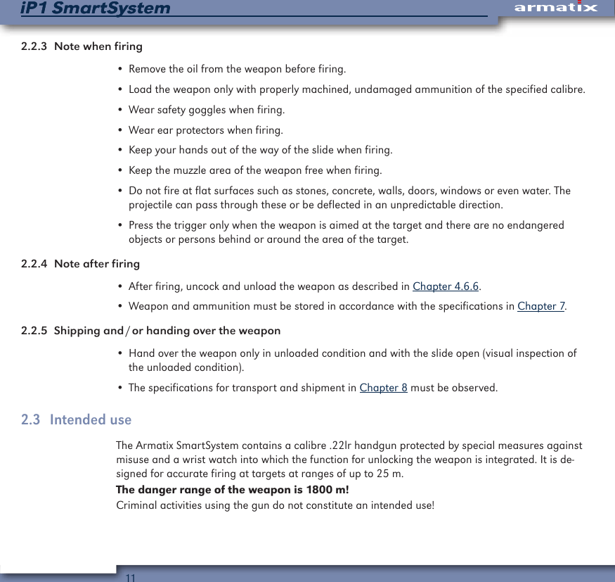 11iP1 SmartSystemiP1 SmartSystem2.2.3  Note when firing&bull; Remove the oil from the weapon before firing.&bull; Load the weapon only with properly machined, undamaged ammunition of the specified calibre.&bull; Wear safety goggles when firing.&bull; Wear ear protectors when firing.&bull; Keep your hands out of the way of the slide when firing.&bull; Keep the muzzle area of the weapon free when firing.&bull; Do not fire at flat surfaces such as stones, concrete, walls, doors, windows or even water. The projectile can pass through these or be deflected in an unpredictable direction.&bull; Press the trigger only when the weapon is aimed at the target and there are no endangered objects or persons behind or around the area of the target.2.2.4  Note after firing&bull; After firing, uncock and unload the weapon as described in Chapter 4.6.6.&bull; Weapon and ammunition must be stored in accordance with the specifications in Chapter 7.2.2.5  Shipping and / or handing over the weapon&bull; Hand over the weapon only in unloaded condition and with the slide open (visual inspection of the unloaded condition).&bull; The specifications for transport and shipment in Chapter 8 must be observed.2.3  Intended useThe Armatix SmartSystem contains a calibre .22lr handgun protected by special measures against misuse and a wrist watch into which the function for unlocking the weapon is integrated. It is de-signed for accurate firing at targets at ranges of up to 25 m.The danger range of the weapon is 1800 m!Criminal activities using the gun do not constitute an intended use!