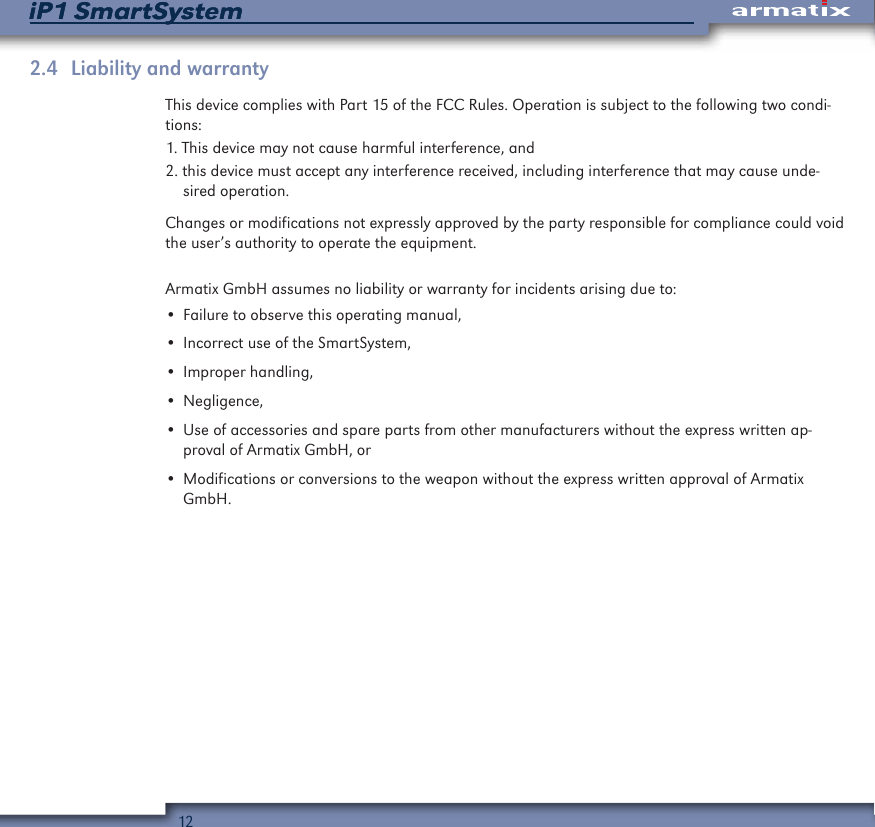 12iP1 SmartSystemiP1 SmartSystem2.4  Liability and warrantyThis device complies with Part 15 of the FCC Rules. Operation is subject to the following two condi-tions:1. This device may not cause harmful interference, and2. this device must accept any interference received, including interference that may cause unde-sired operation.Changes or modifications not expressly approved by the party responsible for compliance could void the user&rsquo;s authority to operate the equipment.Armatix GmbH assumes no liability or warranty for incidents arising due to:&bull; Failure to observe this operating manual,&bull; Incorrect use of the SmartSystem,&bull; Improper handling,&bull; Negligence,&bull; Use of accessories and spare parts from other manufacturers without the express written ap-proval of Armatix GmbH, or&bull; Modifications or conversions to the weapon without the express written approval of Armatix GmbH.