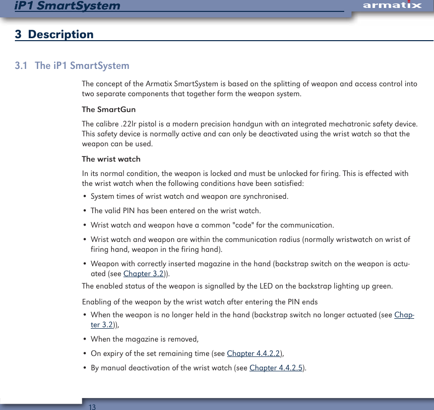 13iP1 SmartSystemiP1 SmartSystem3  Description3.1  The iP1 SmartSystemThe concept of the Armatix SmartSystem is based on the splitting of weapon and access control into two separate components that together form the weapon system.The SmartGunThe calibre .22lr pistol is a modern precision handgun with an integrated mechatronic safety device. This safety device is normally active and can only be deactivated using the wrist watch so that the weapon can be used.The wrist watchIn its normal condition, the weapon is locked and must be unlocked for firing. This is effected with the wrist watch when the following conditions have been satisfied:&bull; System times of wrist watch and weapon are synchronised.&bull; The valid PIN has been entered on the wrist watch.&bull; Wrist watch and weapon have a common "code" for the communication.&bull; Wrist watch and weapon are within the communication radius (normally wristwatch on wrist of firing hand, weapon in the firing hand).&bull; Weapon with correctly inserted magazine in the hand (backstrap switch on the weapon is actu-ated (see Chapter 3.2)).The enabled status of the weapon is signalled by the LED on the backstrap lighting up green.Enabling of the weapon by the wrist watch after entering the PIN ends&bull; When the weapon is no longer held in the hand (backstrap switch no longer actuated (see Chap-ter 3.2)),&bull; When the magazine is removed,&bull; On expiry of the set remaining time (see Chapter 4.4.2.2),&bull; By manual deactivation of the wrist watch (see Chapter 4.4.2.5).