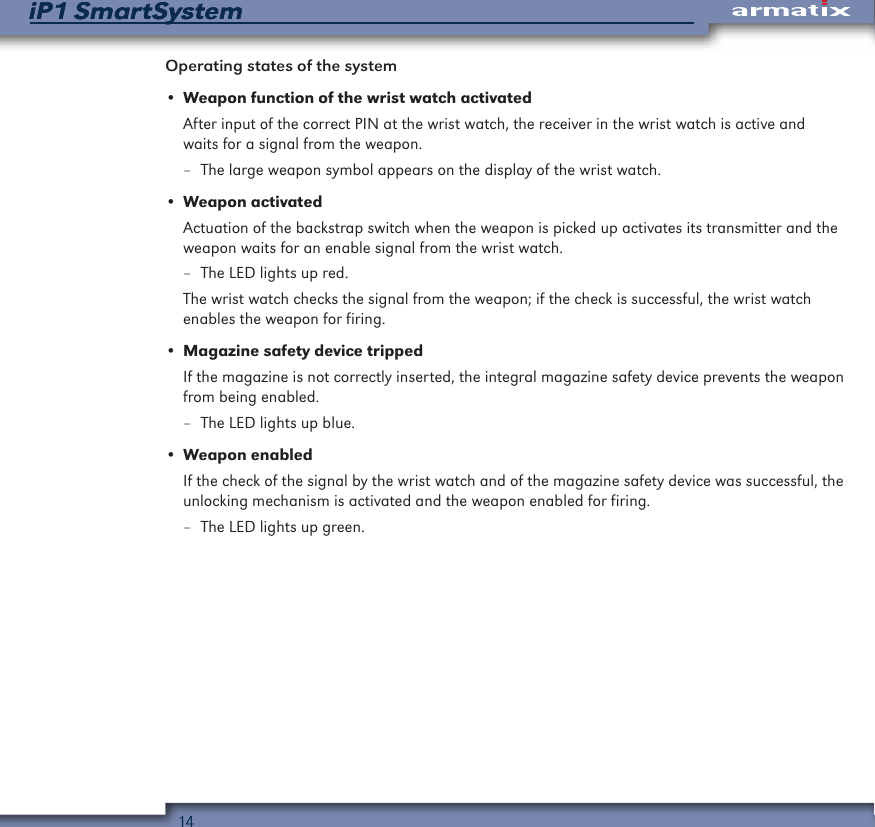 14iP1 SmartSystemiP1 SmartSystemOperating states of the system&bull; Weapon function of the wrist watch activatedAfter input of the correct PIN at the wrist watch, the receiver in the wrist watch is active and waits for a signal from the weapon. &ndash; The large weapon symbol appears on the display of the wrist watch.&bull; Weapon activatedActuation of the backstrap switch when the weapon is picked up activates its transmitter and the weapon waits for an enable signal from the wrist watch. &ndash; The LED lights up red.The wrist watch checks the signal from the weapon; if the check is successful, the wrist watch enables the weapon for firing.&bull; Magazine safety device trippedIf the magazine is not correctly inserted, the integral magazine safety device prevents the weapon from being enabled. &ndash; The LED lights up blue.&bull; Weapon enabledIf the check of the signal by the wrist watch and of the magazine safety device was successful, the unlocking mechanism is activated and the weapon enabled for firing. &ndash; The LED lights up green.