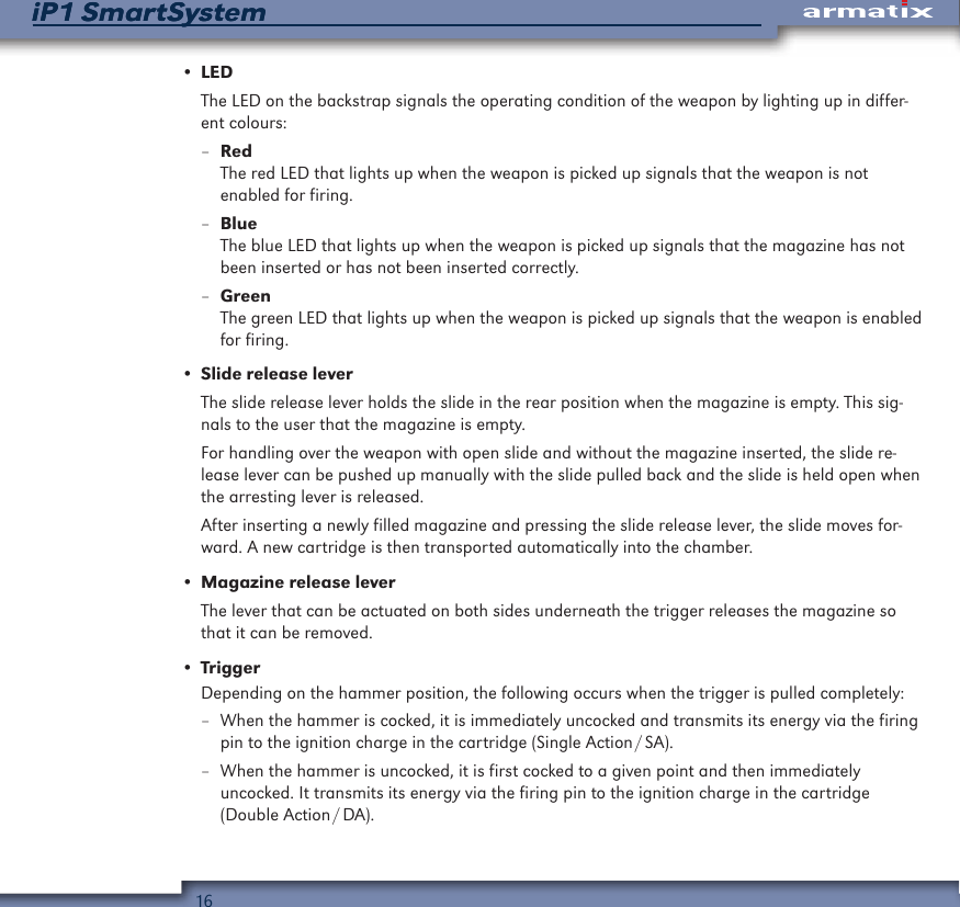 16iP1 SmartSystemiP1 SmartSystem&bull; LEDThe LED on the backstrap signals the operating condition of the weapon by lighting up in differ-ent colours: &ndash;RedThe red LED that lights up when the weapon is picked up signals that the weapon is not  enabled for firing. &ndash;BlueThe blue LED that lights up when the weapon is picked up signals that the magazine has not been inserted or has not been inserted correctly. &ndash;GreenThe green LED that lights up when the weapon is picked up signals that the weapon is enabled for firing.&bull; Slide release leverThe slide release lever holds the slide in the rear position when the magazine is empty. This sig-nals to the user that the magazine is empty.For handling over the weapon with open slide and without the magazine inserted, the slide re-lease lever can be pushed up manually with the slide pulled back and the slide is held open when the arresting lever is released. After inserting a newly filled magazine and pressing the slide release lever, the slide moves for-ward. A new cartridge is then transported automatically into the chamber.&bull; Magazine release leverThe lever that can be actuated on both sides underneath the trigger releases the magazine so that it can be removed.&bull; TriggerDepending on the hammer position, the following occurs when the trigger is pulled completely: &ndash; When the hammer is cocked, it is immediately uncocked and transmits its energy via the firing pin to the ignition charge in the cartridge (Single Action / SA). &ndash; When the hammer is uncocked, it is first cocked to a given point and then immediately  uncocked. It transmits its energy via the firing pin to the ignition charge in the cartridge  (Double  Action / DA).