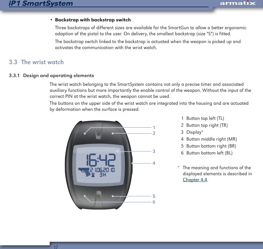 17iP1 SmartSystemiP1 SmartSystem&bull; Backstrap with backstrap switchThree backstraps of different sizes are available for the SmartGun to allow a better ergonomic adaption of the pistol to the user. On delivery, the smallest backstrap (size "S") is fitted.The backstrap switch linked to the backstrap is actuated when the weapon is picked up and activates the communication with the wrist watch.3.3  The wrist watch3.3.1  Design and operating elementsThe wrist watch belonging to the SmartSystem contains not only a precise timer and associated auxiliary functions but more importantly the enable control of the weapon. Without the input of the correct PIN at the wrist watch, the weapon cannot be used.The buttons on the upper side of the wrist watch are integrated into the housing and are actuated by deformation when the surface is pressed.123456  1  Button top left (TL)  2  Button top right (TR)  3 Display*  4  Button middle right (MR)  5  Button bottom right (BR)  6  Button bottom left (BL)*  The meaning and functions of the displayed elements is described in Chapter 4.4.