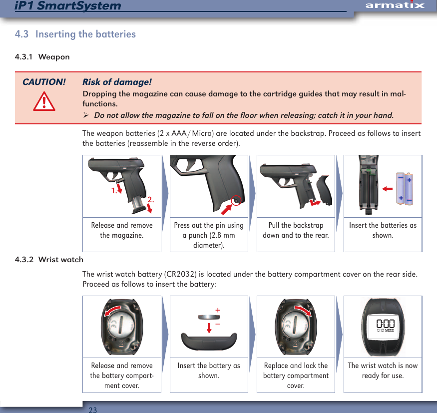 23iP1 SmartSystemiP1 SmartSystem4.3  Inserting the batteries4.3.1  WeaponCAUTION! Risk of damage!Dropping the magazine can cause damage to the cartridge guides that may result in mal-functions. &frac34;Do not allow the magazine to fall on the floor when releasing; catch it in your hand.The weapon batteries (2 x AAA / Micro) are located under the backstrap. Proceed as follows to insert the batteries (reassemble in the reverse order).1.2.Release and remove the magazine.Press out the pin using a punch (2.8 mm diameter).Pull the backstrap down and to the rear.Insert the batteries as shown.4.3.2  Wrist watchThe wrist watch battery (CR2032) is located under the battery compartment cover on the rear side. Proceed as follows to insert the battery:&ndash;+Release and remove the battery compart-ment cover.Insert the battery as shown.Replace and lock the battery compartment cover.The wrist watch is now ready for use.