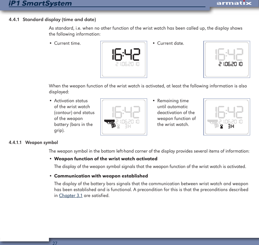 27iP1 SmartSystemiP1 SmartSystem4.4.1  Standard display (time and date)As standard, i.e. when no other function of the wrist watch has been called up, the display shows the following information:&bull; Current time. &bull; Current date.When the weapon function of the wrist watch is activated, at least the following information is also displayed:&bull; Activation status of the wrist watch (contour) and status of the weapon battery (bars in the grip).&bull; Remaining time until automatic deactivation of the weapon function of the wrist watch.4.4.1.1  Weapon symbolThe weapon symbol in the bottom left-hand corner of the display provides several items of information:&bull; Weapon function of the wrist watch activatedThe display of the weapon symbol signals that the weapon function of the wrist watch is activated.&bull; Communication with weapon establishedThe display of the battery bars signals that the communication between wrist watch and weapon has been established and is functional. A precondition for this is that the preconditions described in Chapter 3.1 are satisfied.