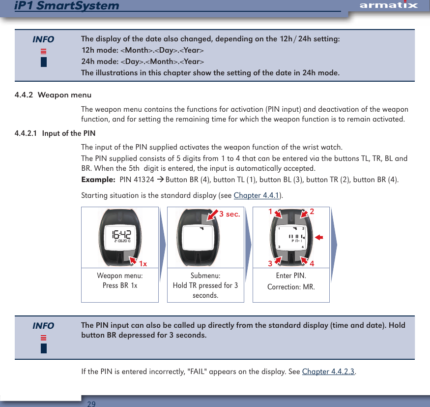29iP1 SmartSystemiP1 SmartSystemINFO The display of the date also changed, depending on the 12h / 24h setting:12h mode: <Month>.<Day>.<Year>24h mode: <Day>.<Month>.<Year>The illustrations in this chapter show the setting of the date in 24h mode.4.4.2  Weapon menuThe weapon menu contains the functions for activation (PIN input) and deactivation of the weapon function, and for setting the remaining time for which the weapon function is to remain activated.4.4.2.1  Input of the PINThe input of the PIN supplied activates the weapon function of the wrist watch.The PIN supplied consists of 5 digits from 1 to 4 that can be entered via the buttons TL, TR, BL and BR. When the 5th  digit is entered, the input is automatically accepted.Example:  PIN 41324  Button BR (4), button TL (1), button BL (3), button TR (2), button BR (4).Starting situation is the standard display (see Chapter 4.4.1).1x  3 sec. 2431Weapon menu: Press BR 1xSubmenu: Hold TR pressed for 3 seconds.Enter PIN.Correction: MR.INFO The PIN input can also be called up directly from the standard display (time and date). Hold button BR depressed for 3 seconds.If the PIN is entered incorrectly, "FAIL" appears on the display. See Chapter 4.4.2.3.