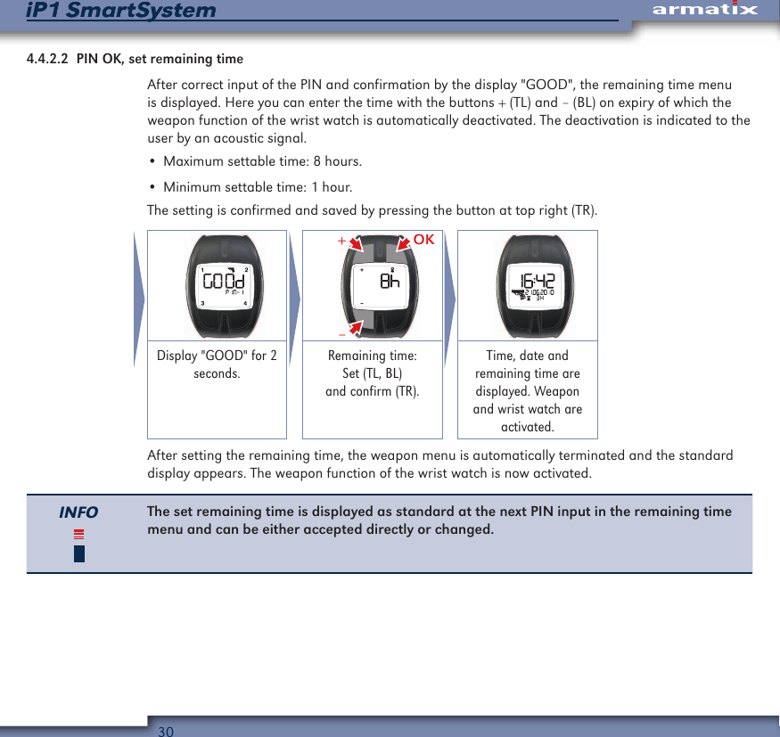 30iP1 SmartSystemiP1 SmartSystem4.4.2.2  PIN OK, set remaining timeAfter correct input of the PIN and confirmation by the display "GOOD", the remaining time menu is displayed. Here you can enter the time with the buttons + (TL) and &ndash; (BL) on expiry of which the weapon function of the wrist watch is automatically deactivated. The deactivation is indicated to the user by an acoustic signal.&bull; Maximum settable time: 8 hours.&bull; Minimum settable time: 1 hour.The setting is confirmed and saved by pressing the button at top right (TR).   OK&ndash;+ Display "GOOD" for 2 seconds.Remaining time: Set (TL, BL) and confirm (TR).Time, date and remaining time are displayed. Weapon and wrist watch are activated.After setting the remaining time, the weapon menu is automatically terminated and the standard display appears. The weapon function of the wrist watch is now activated.INFO The set remaining time is displayed as standard at the next PIN input in the remaining time menu and can be either accepted directly or changed.