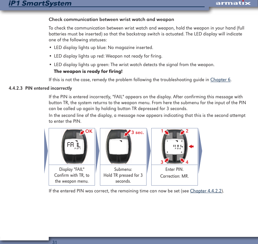 31iP1 SmartSystemiP1 SmartSystemCheck communication between wrist watch and weaponTo check the communication between wrist watch and weapon, hold the weapon in your hand (full batteries must be inserted) so that the backstrap switch is actuated. The LED display will indicate one of the following statuses:&bull; LED display lights up blue: No magazine inserted.&bull; LED display lights up red: Weapon not ready for firing.&bull; LED display lights up green: The wrist watch detects the signal from the weapon.The weapon is ready for firing!If this is not the case, remedy the problem following the troubleshooting guide in Chapter 6.4.4.2.3  PIN entered incorrectlyIf the PIN is entered incorrectly, "FAIL" appears on the display. After confirming this message with button TR, the system returns to the weapon menu. From here the submenu for the input of the PIN can be called up again by holding button TR depressed for 3 seconds.In the second line of the display, a message now appears indicating that this is the second attempt to enter the PIN. OK 3 sec. 2431Display "FAIL" Confirm with TR, to the weapon menu.Submenu: Hold TR pressed for 3 seconds.Enter PIN.Correction: MR.If the entered PIN was correct, the remaining time can now be set (see Chapter 4.4.2.2).