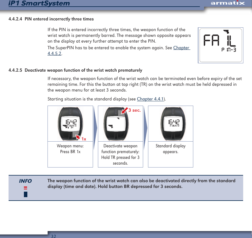 32iP1 SmartSystemiP1 SmartSystem4.4.2.4  PIN entered incorrectly three timesIf the PIN is entered incorrectly three times, the weapon function of the wrist watch is permanently barred. The message shown opposite appears on the display at every further attempt to enter the PIN.The SuperPIN has to be entered to enable the system again. See Chapter 4.4.5.2.4.4.2.5  Deactivate weapon function of the wrist watch prematurelyIf necessary, the weapon function of the wrist watch can be terminated even before expiry of the set remaining time. For this the button at top right (TR) on the wrist watch must be held depressed in the weapon menu for at least 3 seconds.Starting situation is the standard display (see Chapter 4.4.1).1x  3 sec. Weapon menu: Press BR 1xDeactivate weapon function prematurely: Hold TR pressed for 3 seconds.Standard display appears.INFO The weapon function of the wrist watch can also be deactivated directly from the standard display (time and date). Hold button BR depressed for 3 seconds.