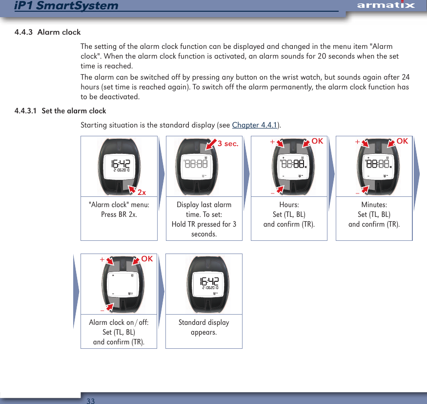 33iP1 SmartSystemiP1 SmartSystem4.4.3  Alarm clockThe setting of the alarm clock function can be displayed and changed in the menu item "Alarm clock". When the alarm clock function is activated, an alarm sounds for 20 seconds when the set time is reached.The alarm can be switched off by pressing any button on the wrist watch, but sounds again after 24 hours (set time is reached again). To switch off the alarm permanently, the alarm clock function has to be deactivated.4.4.3.1  Set the alarm clockStarting situation is the standard display (see Chapter 4.4.1).2x  3 sec. OK&ndash;+ OK&ndash;+"Alarm clock" menu: Press BR 2x.Display last alarm time. To set: Hold TR pressed for 3 seconds.Hours: Set (TL, BL) and confirm (TR).Minutes: Set (TL, BL) and confirm (TR). OK&ndash;+ Alarm  clock  on / off: Set (TL, BL) and confirm (TR).Standard display appears.