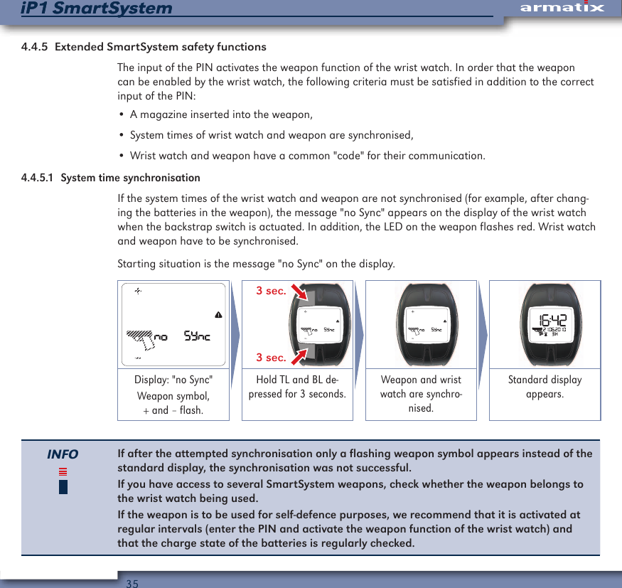 35iP1 SmartSystemiP1 SmartSystem4.4.5  Extended SmartSystem safety functionsThe input of the PIN activates the weapon function of the wrist watch. In order that the weapon can be enabled by the wrist watch, the following criteria must be satisfied in addition to the correct input of the PIN:&bull; A magazine inserted into the weapon,&bull; System times of wrist watch and weapon are synchronised,&bull; Wrist watch and weapon have a common "code" for their communication.4.4.5.1  System time synchronisationIf the system times of the wrist watch and weapon are not synchronised (for example, after chang-ing the batteries in the weapon), the message "no Sync" appears on the display of the wrist watch when the backstrap switch is actuated. In addition, the LED on the weapon flashes red. Wrist watch and weapon have to be synchronised.Starting situation is the message "no Sync" on the display. 3 sec.3 sec.    Display: "no Sync"Weapon symbol, + and &ndash; flash.Hold TL and BL de-pressed for 3 seconds.Weapon and wrist watch are synchro-nised.Standard display appears.INFO If after the attempted synchronisation only a flashing weapon symbol appears instead of the standard display, the synchronisation was not successful. If you have access to several SmartSystem weapons, check whether the weapon belongs to the wrist watch being used.If the weapon is to be used for self-defence purposes, we recommend that it is activated at regular intervals (enter the PIN and activate the weapon function of the wrist watch) and that the charge state of the batteries is regularly checked.