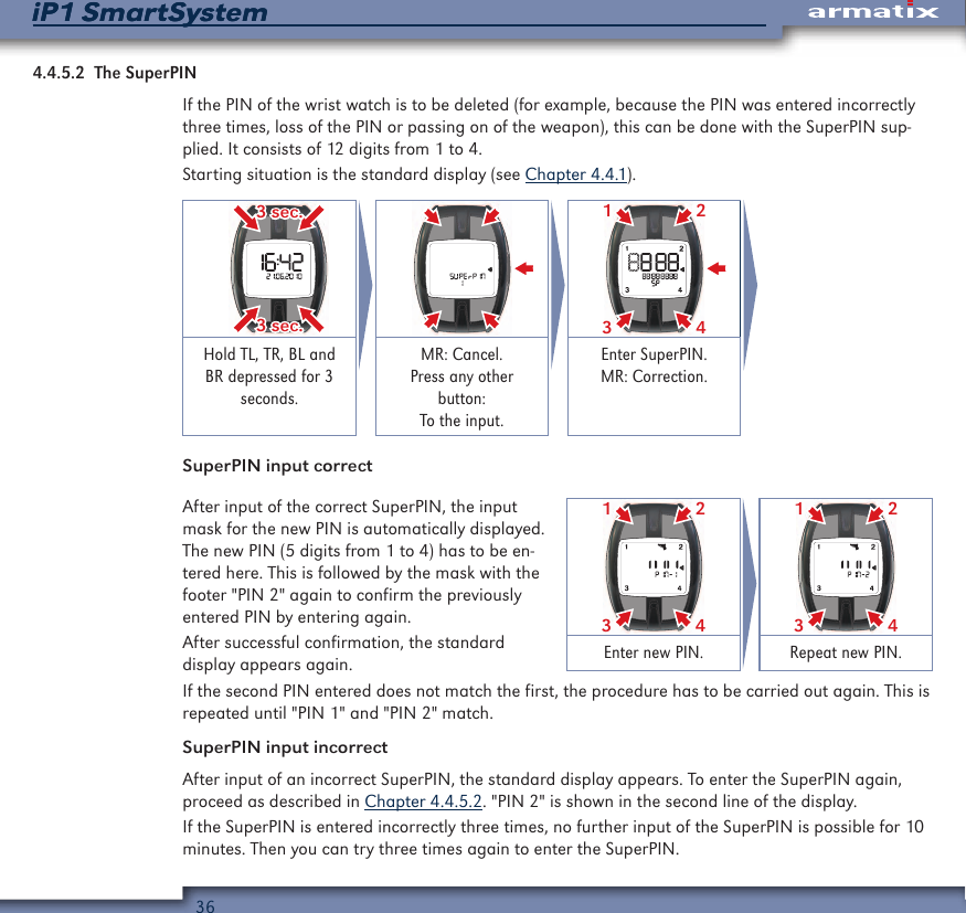 36iP1 SmartSystemiP1 SmartSystem4.4.5.2  The SuperPINIf the PIN of the wrist watch is to be deleted (for example, because the PIN was entered incorrectly three times, loss of the PIN or passing on of the weapon), this can be done with the SuperPIN sup-plied. It consists of 12 digits from 1 to 4.Starting situation is the standard display (see Chapter 4.4.1). 3 sec.3 sec.2431Hold TL, TR, BL and BR depressed for 3 seconds.MR: Cancel. Press any other button: To the input.Enter SuperPIN. MR: Correction.SuperPIN input correctAfter input of the correct SuperPIN, the input mask for the new PIN is automatically displayed. The new PIN (5 digits from 1 to 4) has to be en-tered here. This is followed by the mask with the footer "PIN 2" again to confirm the previously entered PIN by entering again.After successful confirmation, the standard display appears again.2431 2431Enter new PIN. Repeat new PIN.If the second PIN entered does not match the first, the procedure has to be carried out again. This is repeated until "PIN 1" and "PIN 2" match.SuperPIN input incorrectAfter input of an incorrect SuperPIN, the standard display appears. To enter the SuperPIN again, proceed as described in Chapter 4.4.5.2. "PIN 2" is shown in the second line of the display.If the SuperPIN is entered incorrectly three times, no further input of the SuperPIN is possible for 10 minutes. Then you can try three times again to enter the SuperPIN.