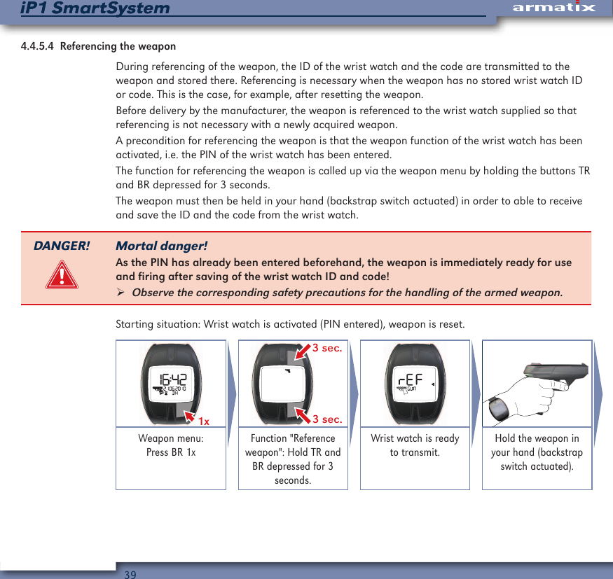 39iP1 SmartSystemiP1 SmartSystem4.4.5.4  Referencing the weaponDuring referencing of the weapon, the ID of the wrist watch and the code are transmitted to the weapon and stored there. Referencing is necessary when the weapon has no stored wrist watch ID or code. This is the case, for example, after resetting the weapon.Before delivery by the manufacturer, the weapon is referenced to the wrist watch supplied so that referencing is not necessary with a newly acquired weapon.A precondition for referencing the weapon is that the weapon function of the wrist watch has been activated, i.e. the PIN of the wrist watch has been entered.The function for referencing the weapon is called up via the weapon menu by holding the buttons TR and BR depressed for 3 seconds.The weapon must then be held in your hand (backstrap switch actuated) in order to able to receive and save the ID and the code from the wrist watch.DANGER! Mortal danger!As the PIN has already been entered beforehand, the weapon is immediately ready for use and firing after saving of the wrist watch ID and code! &frac34;Observe the corresponding safety precautions for the handling of the armed weapon.Starting situation: Wrist watch is activated (PIN entered), weapon is reset.1x  3 sec.3 sec.Weapon menu: Press BR 1xFunction "Reference weapon": Hold TR and BR depressed for 3 seconds.Wrist watch is ready to transmit.Hold the weapon in your hand (backstrap switch actuated).