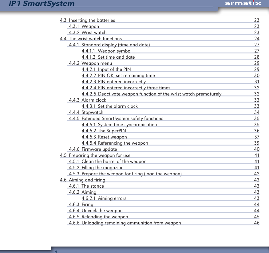 4iP1 SmartSystem4.3  Inserting the batteries  234.3.1 Weapon  234.3.2  Wrist watch  234.4  The wrist watch functions  244.4.1  Standard display (time and date)  274.4.1.1  Weapon symbol  274.4.1.2  Set time and date  284.4.2  Weapon menu  294.4.2.1  Input of the PIN  294.4.2.2 PIN OK, set remaining time  304.4.2.3 PIN entered incorrectly  314.4.2.4 PIN entered incorrectly three times  324.4.2.5 Deactivate weapon function of the wrist watch prematurely  324.4.3  Alarm clock  334.4.3.1  Set the alarm clock  334.4.4 Stopwatch  344.4.5  Extended SmartSystem safety functions  354.4.5.1  System time synchronisation  354.4.5.2 The SuperPIN  364.4.5.3 Reset weapon  374.4.5.4 Referencing the weapon  394.4.6  Firmware update  404.5  Preparing the weapon for use  414.5.1  Clean the barrel of the weapon  414.5.2  Filling the magazine  414.5.3  Prepare the weapon for firing (load the weapon)  424.6  Aiming and firing  434.6.1  The stance  434.6.2 Aiming  434.6.2.1  Aiming errors  434.6.3 Firing  444.6.4  Uncock the weapon  444.6.5  Reloading the weapon  454.6.6  Unloading remaining ammunition from weapon  46