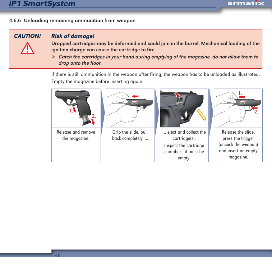46iP1 SmartSystemiP1 SmartSystem4.6.6  Unloading remaining ammunition from weaponCAUTION! Risk of damage!Dropped cartridges may be deformed and could jam in the barrel. Mechanical loading of the ignition charge can cause the cartridge to fire. &frac34;Catch the cartridges in your hand during emptying of the magazine, do not allow them to drop onto the floor.If there is still ammunition in the weapon after firing, the weapon has to be unloaded as illustrated.Empty the magazine before inserting again.1.2.1.2.Release and remove the magazine.Grip the slide, pull back completely, ...&hellip; eject and collect the cartridge(s).Inspect the cartridge chamber - it must be empty!Release the slide, press the trigger (uncock the weapon) and insert an empty magazine.