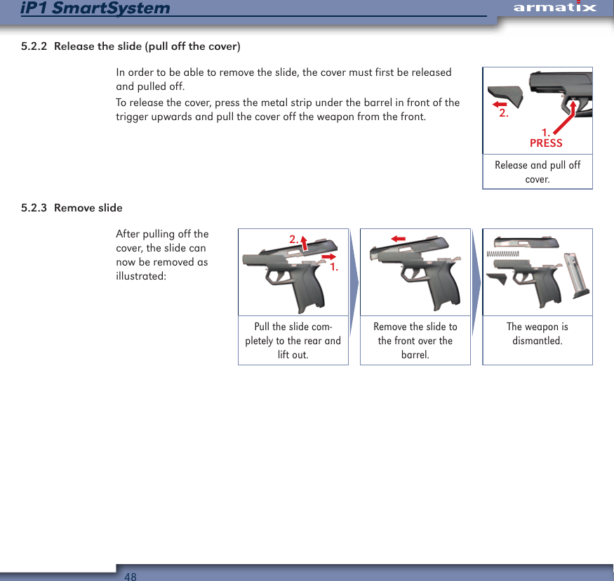 48iP1 SmartSystemiP1 SmartSystem5.2.2  Release the slide (pull off the cover)In order to be able to remove the slide, the cover must first be released and pulled off.To release the cover, press the metal strip under the barrel in front of the trigger upwards and pull the cover off the weapon from the front.1.PRESS2.Release and pull off cover.5.2.3  Remove slideAfter pulling off the cover, the slide can now be removed as illustrated:2.1.Pull the slide com-pletely to the rear and lift out.Remove the slide to the front over the barrel.The weapon is  dismantled.