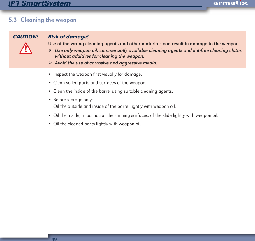 49iP1 SmartSystemiP1 SmartSystem5.3  Cleaning the weaponCAUTION! Risk of damage!Use of the wrong cleaning agents and other materials can result in damage to the weapon. &frac34;Use only weapon oil, commercially available cleaning agents and lint-free cleaning cloths without additives for cleaning the weapon. &frac34;Avoid the use of corrosive and aggressive media.&bull; Inspect the weapon first visually for damage.&bull; Clean soiled parts and surfaces of the weapon.&bull; Clean the inside of the barrel using suitable cleaning agents.&bull; Before storage only:Oil the outside and inside of the barrel lightly with weapon oil.&bull; Oil the inside, in particular the running surfaces, of the slide lightly with weapon oil.&bull; Oil the cleaned parts lightly with weapon oil.