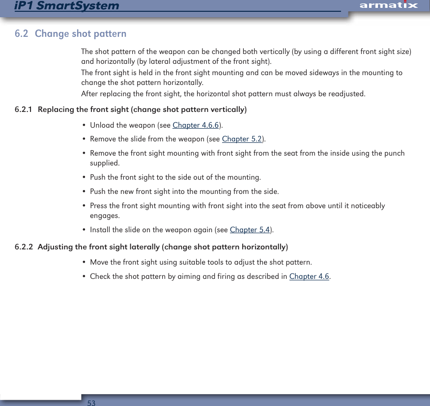 53iP1 SmartSystemiP1 SmartSystem6.2  Change shot patternThe shot pattern of the weapon can be changed both vertically (by using a different front sight size) and horizontally (by lateral adjustment of the front sight).The front sight is held in the front sight mounting and can be moved sideways in the mounting to change the shot pattern horizontally.After replacing the front sight, the horizontal shot pattern must always be readjusted.6.2.1  Replacing the front sight (change shot pattern vertically)&bull; Unload the weapon (see Chapter 4.6.6).&bull; Remove the slide from the weapon (see Chapter 5.2).&bull; Remove the front sight mounting with front sight from the seat from the inside using the punch supplied.&bull; Push the front sight to the side out of the mounting.&bull; Push the new front sight into the mounting from the side.&bull; Press the front sight mounting with front sight into the seat from above until it noticeably  engages.&bull; Install the slide on the weapon again (see Chapter 5.4).6.2.2  Adjusting the front sight laterally (change shot pattern horizontally)&bull; Move the front sight using suitable tools to adjust the shot pattern.&bull; Check the shot pattern by aiming and firing as described in Chapter 4.6.