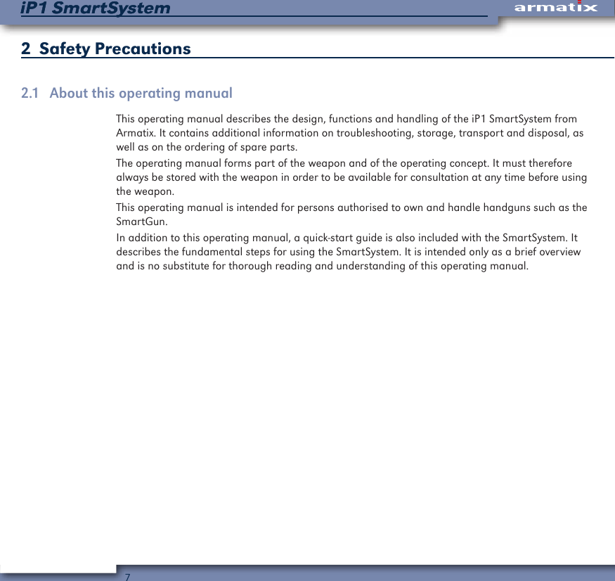7iP1 SmartSystemiP1 SmartSystem2  Safety Precautions2.1  About this operating manualThis operating manual describes the design, functions and handling of the iP1 SmartSystem from Armatix. It contains additional information on troubleshooting, storage, transport and disposal, as well as on the ordering of spare parts.The operating manual forms part of the weapon and of the operating concept. It must therefore always be stored with the weapon in order to be available for consultation at any time before using the weapon.This operating manual is intended for persons authorised to own and handle handguns such as the SmartGun.In addition to this operating manual, a quick-start guide is also included with the SmartSystem. It describes the fundamental steps for using the SmartSystem. It is intended only as a brief overview and is no substitute for thorough reading and understanding of this operating manual.