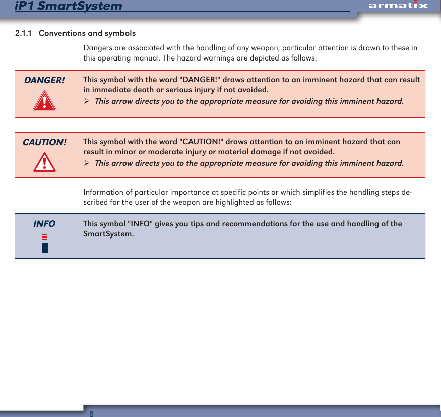 8iP1 SmartSystemiP1 SmartSystem2.1.1  Conventions and symbolsDangers are associated with the handling of any weapon; particular attention is drawn to these in this operating manual. The hazard warnings are depicted as follows:DANGER! This symbol with the word "DANGER!" draws attention to an imminent hazard that can result in immediate death or serious injury if not avoided. &frac34;This arrow directs you to the appropriate measure for avoiding this imminent hazard.CAUTION! This symbol with the word "CAUTION!" draws attention to an imminent hazard that can result in minor or moderate injury or material damage if not avoided. &frac34;This arrow directs you to the appropriate measure for avoiding this imminent hazard.Information of particular importance at specific points or which simplifies the handling steps de-scribed for the user of the weapon are highlighted as follows:INFO This symbol "INFO" gives you tips and recommendations for the use and handling of the SmartSystem.
