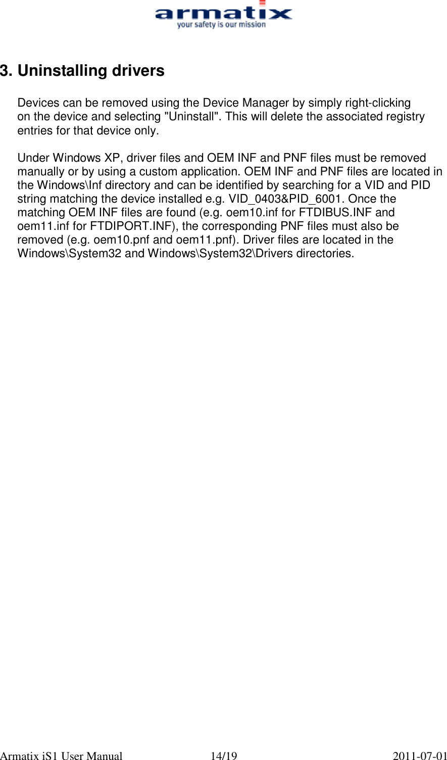  Armatix iS1 User Manual  14/19  2011-07-01  3. Uninstalling drivers  Devices can be removed using the Device Manager by simply right-clicking on the device and selecting "Uninstall". This will delete the associated registry entries for that device only.  Under Windows XP, driver files and OEM INF and PNF files must be removed manually or by using a custom application. OEM INF and PNF files are located in the Windows\Inf directory and can be identified by searching for a VID and PID string matching the device installed e.g. VID_0403&amp;PID_6001. Once the matching OEM INF files are found (e.g. oem10.inf for FTDIBUS.INF and oem11.inf for FTDIPORT.INF), the corresponding PNF files must also be removed (e.g. oem10.pnf and oem11.pnf). Driver files are located in the Windows\System32 and Windows\System32\Drivers directories.  