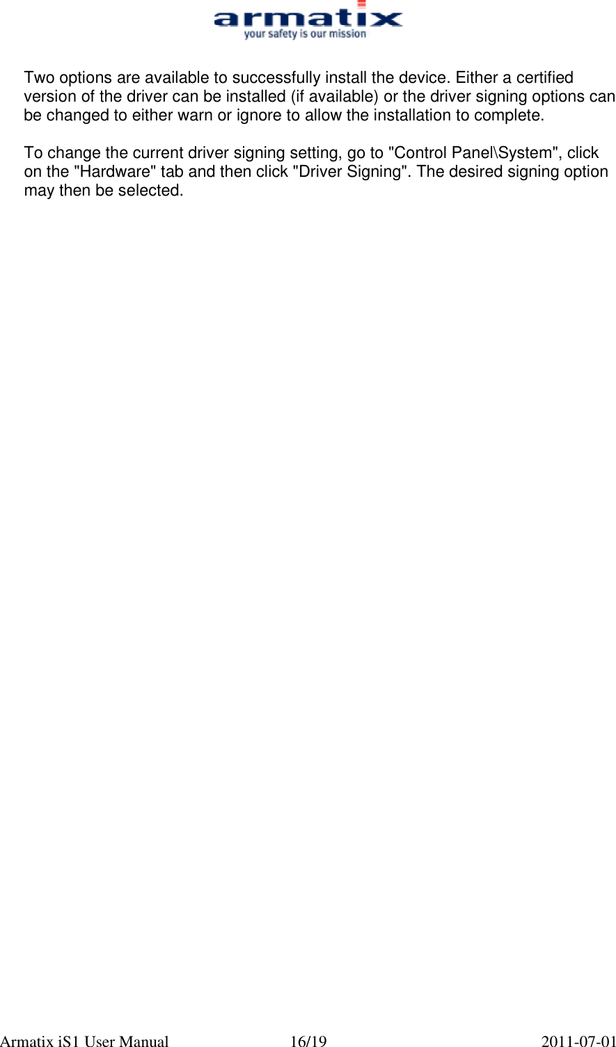  Armatix iS1 User Manual  16/19  2011-07-01  Two options are available to successfully install the device. Either a certified version of the driver can be installed (if available) or the driver signing options can be changed to either warn or ignore to allow the installation to complete.  To change the current driver signing setting, go to "Control Panel\System", click on the "Hardware" tab and then click "Driver Signing". The desired signing option may then be selected. 