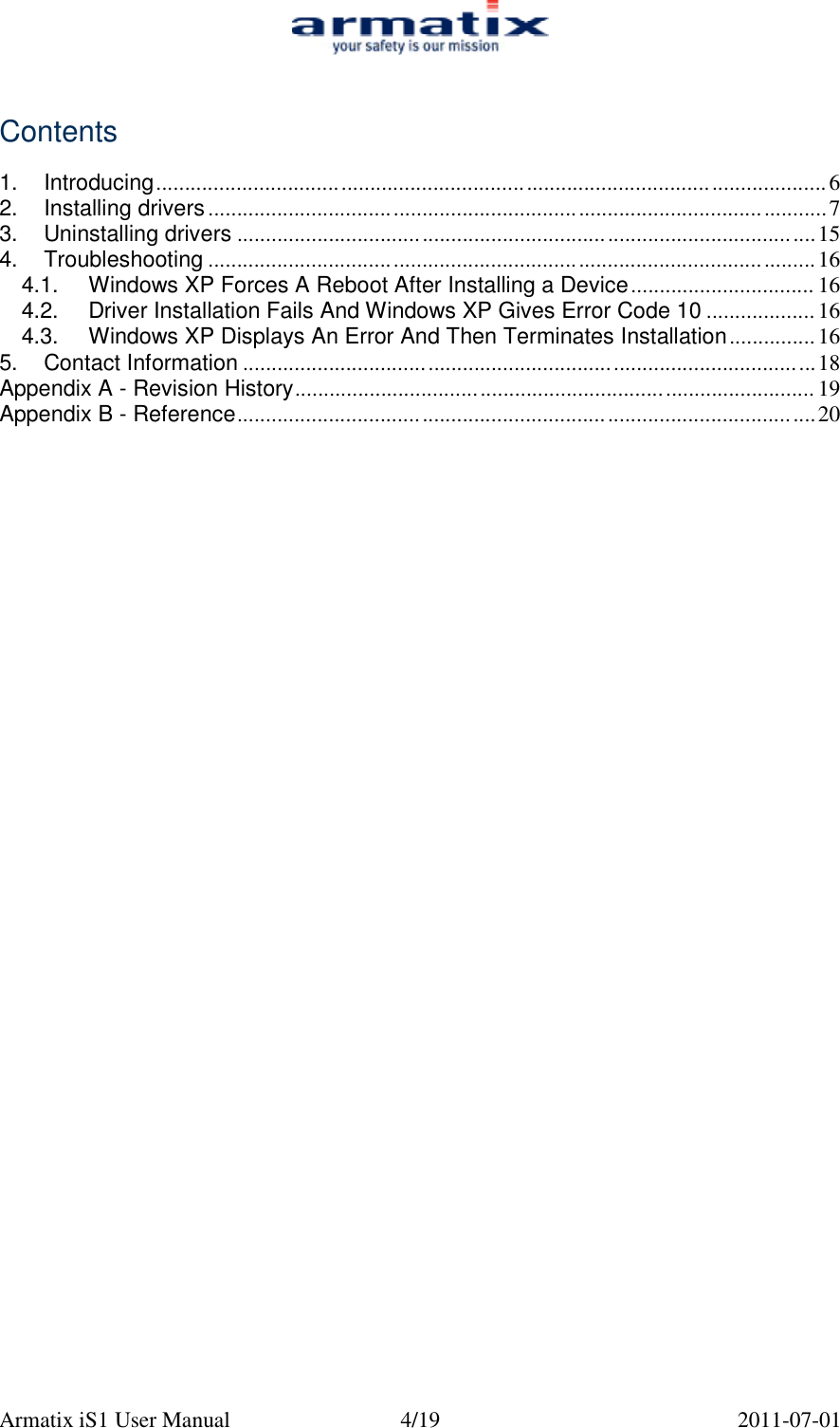  Armatix iS1 User Manual  4/19  2011-07-01   Contents  1. Introducing....................................................................................................................6 2. Installing drivers...........................................................................................................7 3. Uninstalling drivers ....................................................................................................15 4. Troubleshooting .........................................................................................................16 4.1. Windows XP Forces A Reboot After Installing a Device................................ 16 4.2. Driver Installation Fails And Windows XP Gives Error Code 10 ................... 16 4.3. Windows XP Displays An Error And Then Terminates Installation...............16 5. Contact Information ...................................................................................................18 Appendix A - Revision History.......................................................................................... 19 Appendix B - Reference....................................................................................................20 