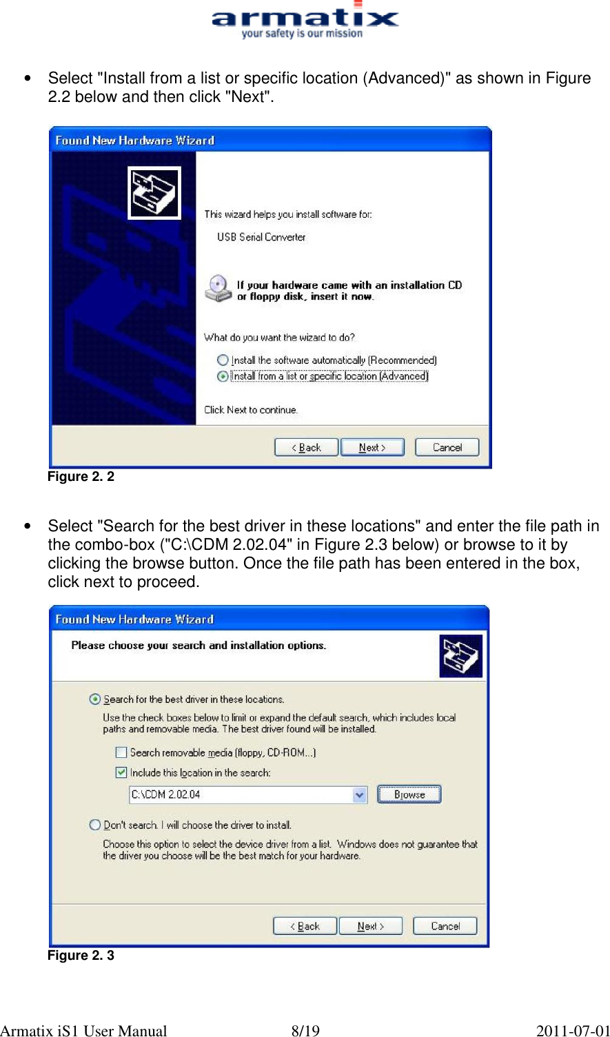  Armatix iS1 User Manual  8/19  2011-07-01  &bull;  Select "Install from a list or specific location (Advanced)" as shown in Figure 2.2 below and then click "Next".   Figure 2. 2   &bull;  Select "Search for the best driver in these locations" and enter the file path in the combo-box ("C:\CDM 2.02.04" in Figure 2.3 below) or browse to it by clicking the browse button. Once the file path has been entered in the box, click next to proceed.   Figure 2. 3   