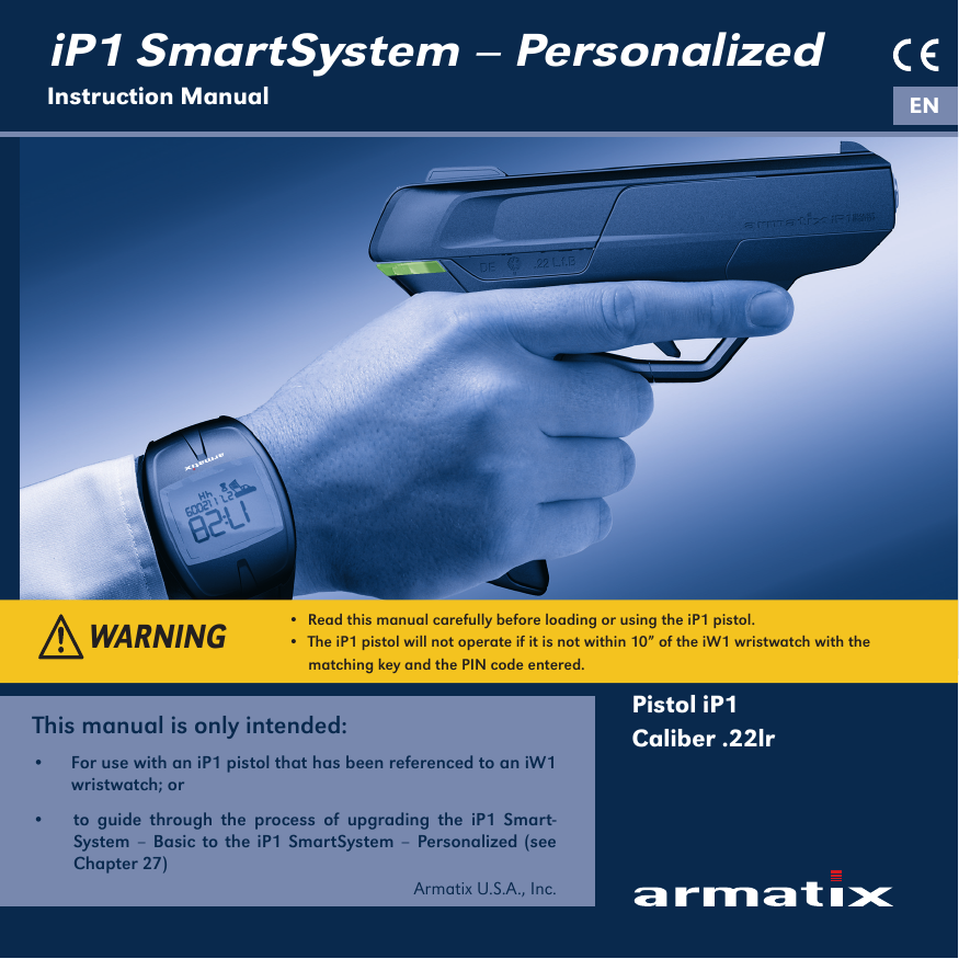 iP1 SmartSystem &ndash; PersonalizedInstruction Manual ENPistol iP1Caliber .22lrThis manual is only intended: &bull;  For use with an iP1 pistol that has been referenced to an iW1 wristwatch; or  &bull;  to guide through the process of upgrading the iP1 Smart-System &ndash; Basic to the iP1 SmartSystem &ndash; Personalized (see Chapter 27)Armatix U.S.A., Inc. &bull;  Read this manual carefully before loading or using the iP1 pistol.&bull;  The iP1 pistol will not operate if it is not within 10&rdquo; of the iW1 wristwatch with the     matching key and the PIN code entered.WARNING