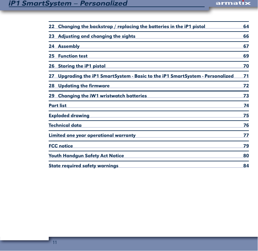 11iP1 SmartSystem &ndash; Personalized22   Changing the backstrap / replacing the batteries in the iP1 pistol  6423   Adjusting and changing the sights  6624   Assembly  6725   Function test   6926   Storing the iP1 pistol  7027   Upgrading the iP1 SmartSystem - Basic to the iP1 SmartSystem - Personalized  7128    Updating the firmware  7229    Changing the iW1 wristwatch batteries   73Part list   74Exploded drawing  75Technical data  76Limited one year operational warranty   77FCC notice  79Youth Handgun Safety Act Notice  80State required safety warnings  84