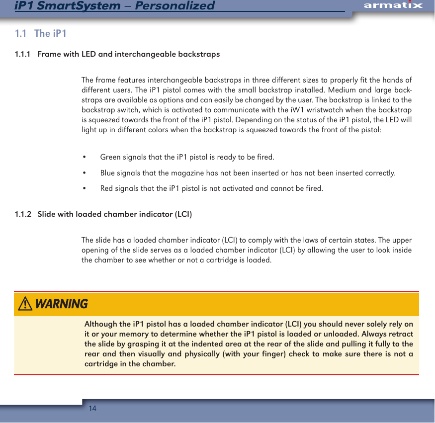 14iP1 SmartSystem &ndash; PersonalizediP1 SmartSystem1.1   The  iP11.1.1    Frame with LED and interchangeable backstraps The frame features interchangeable backstraps in three different sizes to properly fit the hands of different users. The iP1 pistol comes with the small backstrap installed. Medium and large back-straps are available as options and can easily be changed by the user. The backstrap is linked to the backstrap switch, which is activated to communicate with the iW1 wristwatch when the backstrap is squeezed towards the front of the iP1 pistol. Depending on the status of the iP1 pistol, the LED will light up in different colors when the backstrap is squeezed towards the front of the pistol:&bull;  Green signals that the iP1 pistol is ready to be fired.&bull;  Blue signals that the magazine has not been inserted or has not been inserted correctly.&bull;  Red signals that the iP1 pistol is not activated and cannot be fired.1.1.2  Slide with loaded chamber indicator (LCI)The slide has a loaded chamber indicator (LCI) to comply with the laws of certain states. The upper opening of the slide serves as a loaded chamber indicator (LCI) by allowing the user to look inside the chamber to see whether or not a cartridge is loaded.  Although the iP1 pistol has a loaded chamber indicator (LCI) you should never solely rely on it or your memory to determine whether the iP1 pistol is loaded or unloaded. Always retract the slide by grasping it at the indented area at the rear of the slide and pulling it fully to the rear and then visually and physically (with your finger) check to make sure there is not a cartridge in the chamber.