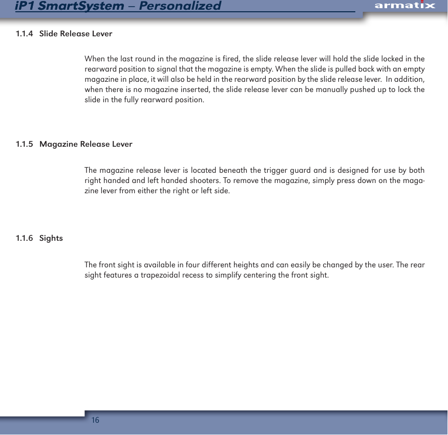 16iP1 SmartSystem &ndash; PersonalizediP1 SmartSystem1.1.4  Slide Release LeverWhen the last round in the magazine is fired, the slide release lever will hold the slide locked in the rearward position to signal that the magazine is empty. When the slide is pulled back with an empty magazine in place, it will also be held in the rearward position by the slide release lever.  In addition, when there is no magazine inserted, the slide release lever can be manually pushed up to lock the slide in the fully rearward position.1.1.5  Magazine Release LeverThe magazine release lever is located beneath the trigger guard and is designed for use by both right handed and left handed shooters. To remove the magazine, simply press down on the maga-zine lever from either the right or left side.1.1.6  SightsThe front sight is available in four different heights and can easily be changed by the user. The rear sight features a trapezoidal recess to simplify centering the front sight.