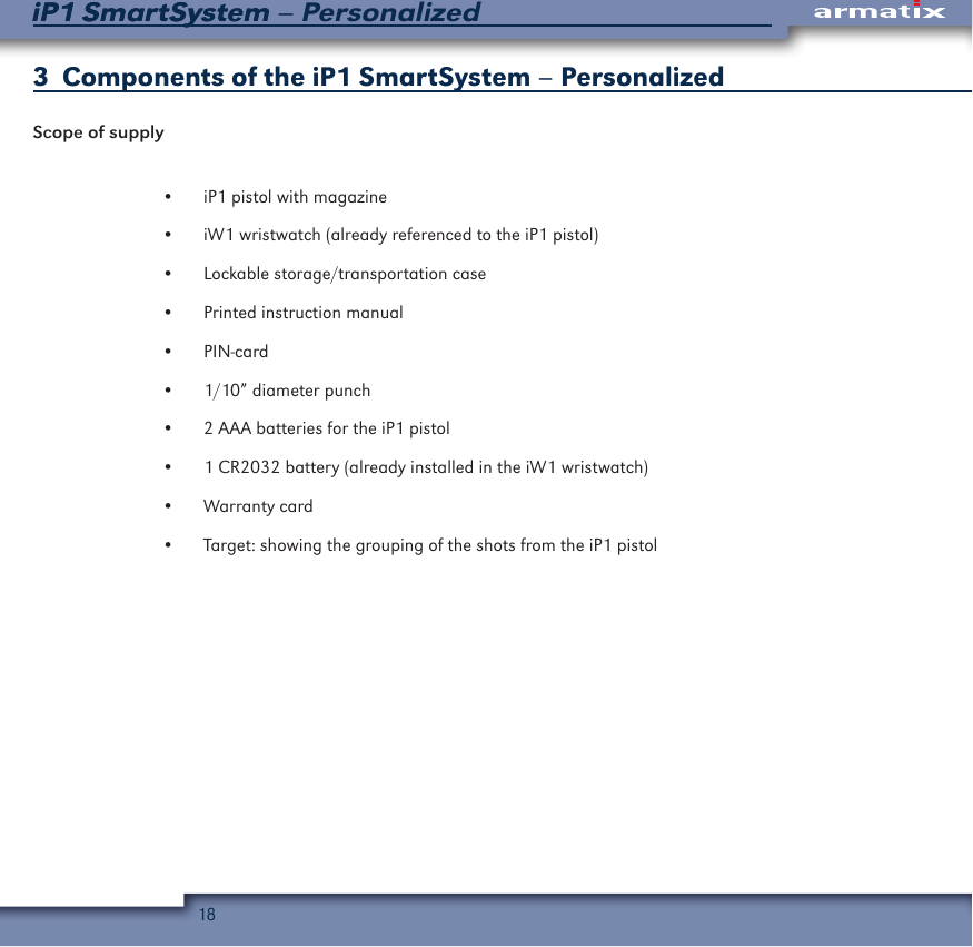 18iP1 SmartSystem &ndash; PersonalizediP1 SmartSystem3  Components of the iP1 SmartSystem &ndash; PersonalizedScope of supply&bull;  iP1 pistol with magazine&bull;  iW1 wristwatch (already referenced to the iP1 pistol)&bull;  Lockable storage/transportation case&bull;  Printed instruction manual&bull;  PIN-card&bull;  1/10&rdquo; diameter punch&bull;  2 AAA batteries for the iP1 pistol&bull;  1 CR2032 battery (already installed in the iW1 wristwatch)&bull;  Warranty card&bull;  Target: showing the grouping of the shots from the iP1 pistol 