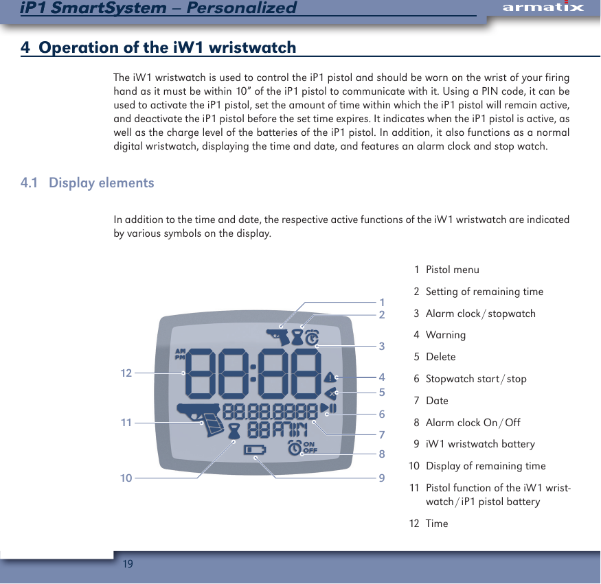 19iP1 SmartSystem &ndash; PersonalizediP1 SmartSystem4   Operation of the iW1 wristwatchThe iW1 wristwatch is used to control the iP1 pistol and should be worn on the wrist of your firing hand as it must be within 10&rdquo; of the iP1 pistol to communicate with it. Using a PIN code, it can be used to activate the iP1 pistol, set the amount of time within which the iP1 pistol will remain active, and deactivate the iP1 pistol before the set time expires. It indicates when the iP1 pistol is active, as well as the charge level of the batteries of the iP1 pistol. In addition, it also functions as a normal digital wristwatch, displaying the time and date, and features an alarm clock and stop watch.4.1  Display elementsIn addition to the time and date, the respective active functions of the iW1 wristwatch are indicated by various symbols on the display.213101112564897  1  Pistol menu  2  Setting of remaining time  3  Alarm  clock / stopwatch  4 Warning  5 Delete  6  Stopwatch  start / stop  7 Date  8  Alarm  clock  On / Off  9  iW1 wristwatch battery 10  Display of remaining time 11  Pistol function of the iW1 wrist-watch / iP1  pistol  battery 12  Time