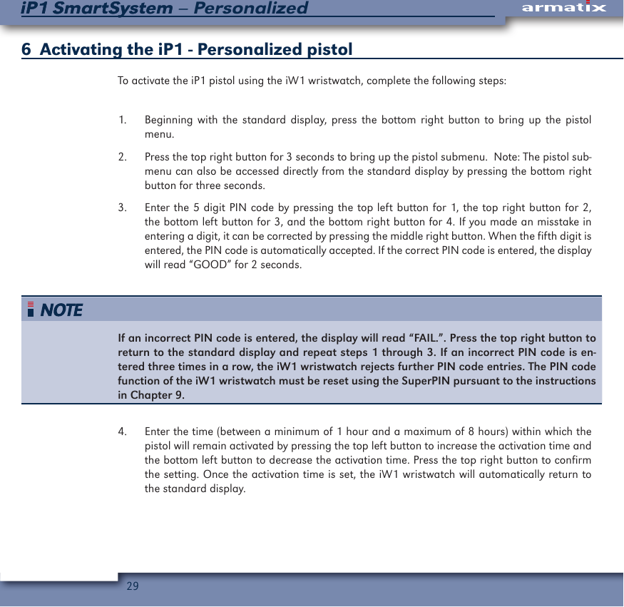 29iP1 SmartSystem &ndash; PersonalizediP1 SmartSystem6  Activating the iP1 - Personalized pistolTo activate the iP1 pistol using the iW1 wristwatch, complete the following steps:1.  Beginning with the standard display, press the bottom right button to bring up the pistol menu.2.  Press the top right button for 3 seconds to bring up the pistol submenu.  Note: The pistol sub-menu can also be accessed directly from the standard display by pressing the bottom right button for three seconds.3.  Enter the 5 digit PIN code by pressing the top left button for 1, the top right button for 2, the bottom left button for 3, and the bottom right button for 4. If you made an misstake in entering a digit, it can be corrected by pressing the middle right button. When the fifth digit is entered, the PIN code is automatically accepted. If the correct PIN code is entered, the display will read &ldquo;GOOD&rdquo; for 2 seconds.If an incorrect PIN code is entered, the display will read &ldquo;FAIL.&rdquo;. Press the top right button to return to the standard display and repeat steps 1 through 3. If an incorrect PIN code is en-tered three times in a row, the iW1 wristwatch rejects further PIN code entries. The PIN code function of the iW1 wristwatch must be reset using the SuperPIN pursuant to the instructions in Chapter 9.4.  Enter the time (between a minimum of 1 hour and a maximum of 8 hours) within which the pistol will remain activated by pressing the top left button to increase the activation time and the bottom left button to decrease the activation time. Press the top right button to confirm the setting. Once the activation time is set, the iW1 wristwatch will automatically return to the standard display.