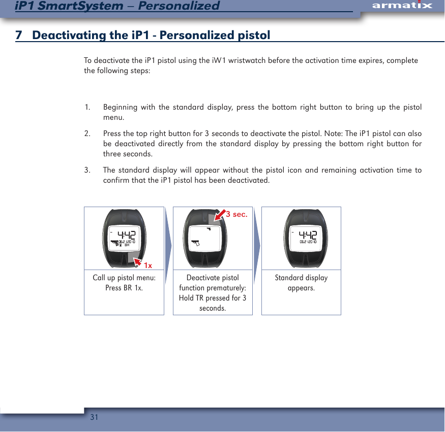 31iP1 SmartSystem &ndash; PersonalizediP1 SmartSystem7   Deactivating the iP1 - Personalized pistolTo deactivate the iP1 pistol using the iW1 wristwatch before the activation time expires, complete the following steps:1.  Beginning with the standard display, press the bottom right button to bring up the pistol menu.2.  Press the top right button for 3 seconds to deactivate the pistol. Note: The iP1 pistol can also be deactivated directly from the standard display by pressing the bottom right button for three seconds.3.  The standard display will appear without the pistol icon and remaining activation time to confirm that the iP1 pistol has been deactivated.1x  3 sec. Call up pistol menu:Press BR 1x.Deactivate pistol function prematurely: Hold TR pressed for 3 seconds.Standard display appears.