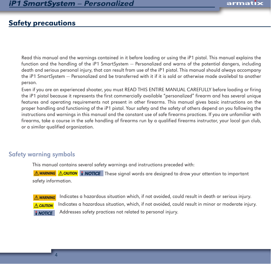 4iP1 SmartSystem &ndash; PersonalizediP1 SmartSystemSafety precautionsRead this manual and the warnings contained in it before loading or using the iP1 pistol. This manual explains the function and the handling of the iP1 SmartSystem &mdash; Personalized and warns of the potential dangers, including death and serious personal injury, that can result from use of the iP1 pistol. This manual should always accompany the iP1 SmartSystem &mdash; Personalized and be transferred with it if it is sold or otherwise made availebal to another person.Even if you are an experienced shooter, you must READ THIS ENTIRE MANUAL CAREFULLY before loading or firing the iP1 pistol because it represents the first commercially available &ldquo;personalized&rdquo; firearm and has several unique features and operating requirements not present in other firearms. This manual gives basic instructions on the proper handling and functioning of the iP1 pistol. Your safety and the safety of others depend on you following the instructions and warnings in this manual and the constant use of safe firearms practices. If you are unfamiliar with firearms, take a course in the safe handling of firearms run by a qualified firearms instructor, your local gun club, or a similar qualified organization.Safety warning symbolsThis manual contains several safety warnings and instructions preceded with:                                                        These signal words are designed to draw your attention to important safety information.                      Indicates a hazardous situation which, if not avoided, could result in death or serious injury.                     Indicates a hazardous situation, which, if not avoided, could result in minor or moderate injury.                     Addresses safety practices not related to personal injury.