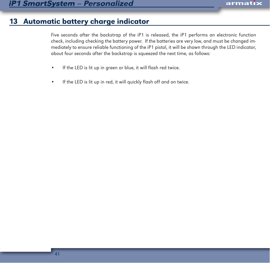 41iP1 SmartSystem &ndash; PersonalizediP1 SmartSystem13   Automatic battery charge indicatorFive seconds after the backstrap of the iP1 is released, the iP1 performs an electronic function check, including checking the battery power.  If the batteries are very low, and must be changed im-mediately to ensure reliable functioning of the iP1 pistol, it will be shown through the LED indicator, about four seconds after the backstrap is squeezed the next time, as follows:&bull;  If the LED is lit up in green or blue, it will flash red twice.&bull;  If the LED is lit up in red, it will quickly flash off and on twice.