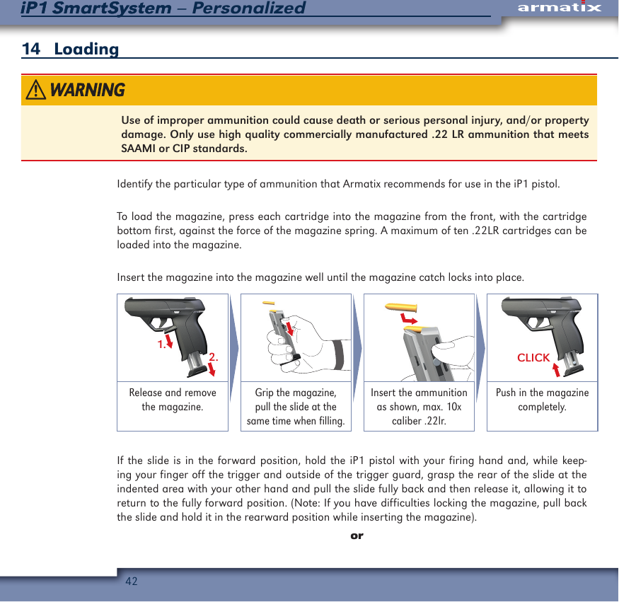 42iP1 SmartSystem &ndash; PersonalizediP1 SmartSystem14   LoadingUse of improper ammunition could cause death or serious personal injury, and/or property damage. Only use high quality commercially manufactured .22 LR ammunition that meets SAAMI or CIP standards.Identify the particular type of ammunition that Armatix recommends for use in the iP1 pistol.To load the magazine, press each cartridge into the magazine from the front, with the cartridge bottom first, against the force of the magazine spring. A maximum of ten .22LR cartridges can be loaded into the magazine.Insert the magazine into the magazine well until the magazine catch locks into place.1.2. CLICKRelease and remove the magazine.Grip the magazine, pull the slide at the same time when filling.Insert the ammunition as shown, max. 10x caliber .22lr.Push in the magazine completely.If the slide is in the forward position, hold the iP1 pistol with your firing hand and, while keep-ing your finger off the trigger and outside of the trigger guard, grasp the rear of the slide at the indented area with your other hand and pull the slide fully back and then release it, allowing it to return to the fully forward position. (Note: If you have difficulties locking the magazine, pull back the slide and hold it in the rearward position while inserting the magazine). or
