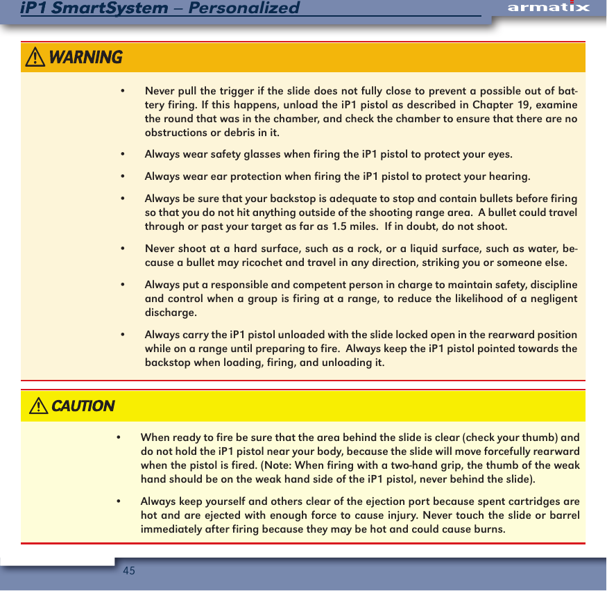 45iP1 SmartSystem &ndash; PersonalizediP1 SmartSystem&bull;  Never pull the trigger if the slide does not fully close to prevent a possible out of bat-tery firing. If this happens, unload the iP1 pistol as described in Chapter 19, examine the round that was in the chamber, and check the chamber to ensure that there are no obstructions or debris in it.&bull;  Always wear safety glasses when firing the iP1 pistol to protect your eyes.&bull;  Always wear ear protection when firing the iP1 pistol to protect your hearing.&bull;  Always be sure that your backstop is adequate to stop and contain bullets before firing so that you do not hit anything outside of the shooting range area.  A bullet could travel through or past your target as far as 1.5 miles.  If in doubt, do not shoot.&bull;  Never shoot at a hard surface, such as a rock, or a liquid surface, such as water, be-cause a bullet may ricochet and travel in any direction, striking you or someone else.&bull;  Always put a responsible and competent person in charge to maintain safety, discipline and control when a group is firing at a range, to reduce the likelihood of a negligent discharge.&bull;  Always carry the iP1 pistol unloaded with the slide locked open in the rearward position while on a range until preparing to fire.  Always keep the iP1 pistol pointed towards the backstop when loading, firing, and unloading it.&bull;  When ready to fire be sure that the area behind the slide is clear (check your thumb) and do not hold the iP1 pistol near your body, because the slide will move forcefully rearward when the pistol is fired. (Note: When firing with a two-hand grip, the thumb of the weak hand should be on the weak hand side of the iP1 pistol, never behind the slide).&bull;  Always keep yourself and others clear of the ejection port because spent cartridges are hot and are ejected with enough force to cause injury. Never touch the slide or barrel immediately after firing because they may be hot and could cause burns.
