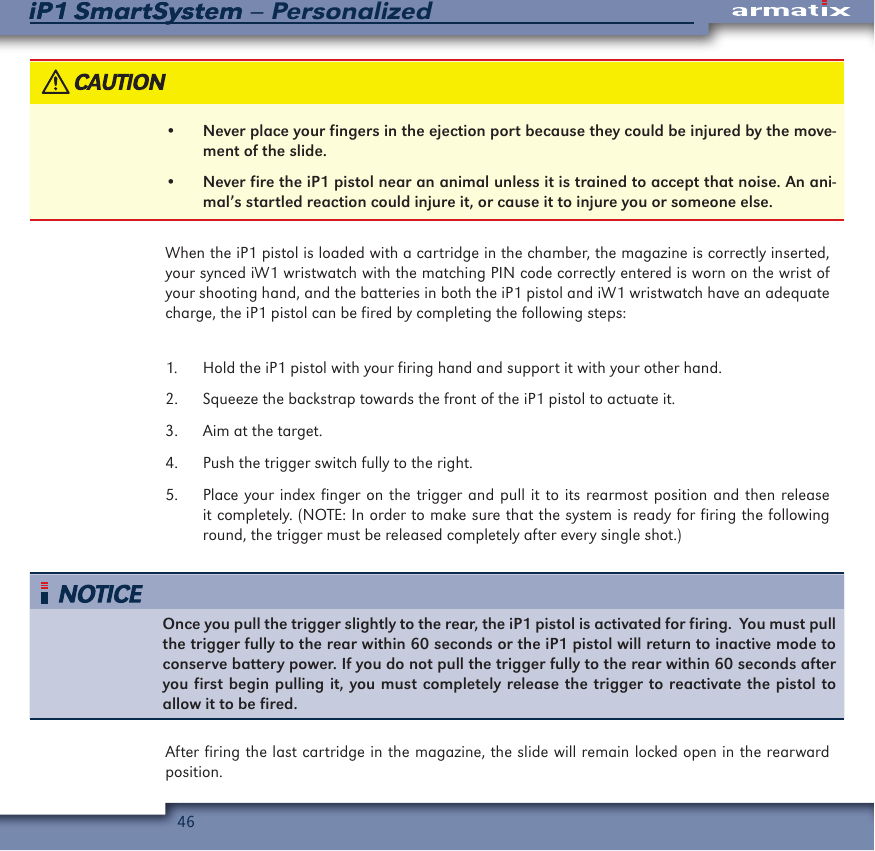 46iP1 SmartSystem &ndash; PersonalizediP1 SmartSystem&bull;  Never place your fingers in the ejection port because they could be injured by the move-ment of the slide.&bull;  Never fire the iP1 pistol near an animal unless it is trained to accept that noise. An ani-mal&rsquo;s startled reaction could injure it, or cause it to injure you or someone else.When the iP1 pistol is loaded with a cartridge in the chamber, the magazine is correctly inserted, your synced iW1 wristwatch with the matching PIN code correctly entered is worn on the wrist of your shooting hand, and the batteries in both the iP1 pistol and iW1 wristwatch have an adequate charge, the iP1 pistol can be fired by completing the following steps:1.  Hold the iP1 pistol with your firing hand and support it with your other hand.2.  Squeeze the backstrap towards the front of the iP1 pistol to actuate it.3.  Aim at the target.4.  Push the trigger switch fully to the right.5.  Place your index finger on the trigger and pull it to its rearmost position and then release it completely. (NOTE: In order to make sure that the system is ready for firing the following round, the trigger must be released completely after every single shot.)Once you pull the trigger slightly to the rear, the iP1 pistol is activated for firing.  You must pull the trigger fully to the rear within 60 seconds or the iP1 pistol will return to inactive mode to conserve battery power. If you do not pull the trigger fully to the rear within 60 seconds after you first begin pulling it, you must completely release the trigger to reactivate the pistol to allow it to be fired.After firing the last cartridge in the magazine, the slide will remain locked open in the rearward position.