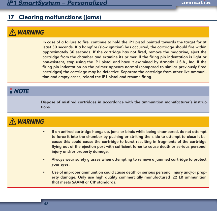 48iP1 SmartSystem &ndash; PersonalizediP1 SmartSystem17   Clearing malfunctions (jams)In case of a failure to fire, continue to hold the iP1 pistol pointed towards the target for at least 30 seconds. If a hangfire (slow ignition) has occurred, the cartridge should fire within approximately 30 seconds. If the cartridge has not fired, remove the magazine, eject the cartridge from the chamber and examine its primer. If the firing pin indentation is light or non-existent, stop using the iP1 pistol and have it examined by Armatix U.S.A., Inc. If the firing pin indentation on the primer appears normal (compared to similar previously fired cartridges) the cartridge may be defective. Separate the cartridge from other live ammuni-tion and empty cases, reload the iP1 pistol and resume firing.Dispose of misfired cartridges in accordance with the ammunition manufacturer&rsquo;s instruc-tions.&bull;  If an unfired cartridge hangs up, jams or binds while being chambered, do not attempt to force it into the chamber by pushing or striking the slide to attempt to close it be-cause this could cause the cartridge to burst resulting in fragments of the cartridge flying out of the ejection port with sufficient force to cause death or serious personal injury and/or property damage.&bull;  Always wear safety glasses when attempting to remove a jammed cartridge to protect your eyes.&bull;  Use of improper ammunition could cause death or serious personal injury and/or prop-erty damage. Only use high quality commercially manufactured .22 LR ammunition that meets SAAMI or CIP standards.