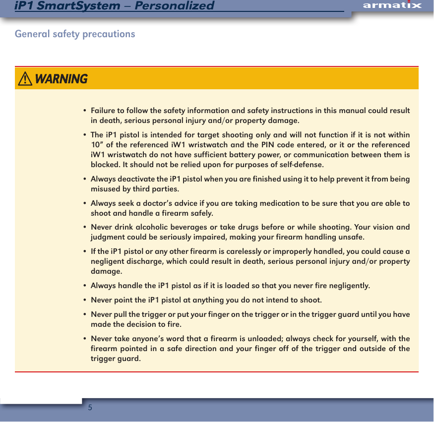 5iP1 SmartSystem &ndash; PersonalizediP1 SmartSystemGeneral safety precautions&bull;  Failure to follow the safety information and safety instructions in this manual could result in death, serious personal injury and/or property damage.&bull;  The iP1 pistol is intended for target shooting only and will not function if it is not within 10&rdquo; of the referenced iW1 wristwatch and the PIN code entered, or it or the referenced iW1 wristwatch do not have sufficient battery power, or communication between them is blocked. It should not be relied upon for purposes of self-defense.&bull;  Always deactivate the iP1 pistol when you are finished using it to help prevent it from being misused by third parties.&bull;  Always seek a doctor&rsquo;s advice if you are taking medication to be sure that you are able to shoot and handle a firearm safely. &bull;  Never drink alcoholic beverages or take drugs before or while shooting. Your vision and judgment could be seriously impaired, making your firearm handling unsafe.&bull;  If the iP1 pistol or any other firearm is carelessly or improperly handled, you could cause a negligent discharge, which could result in death, serious personal injury and/or property damage.&bull;  Always handle the iP1 pistol as if it is loaded so that you never fire negligently.&bull;  Never point the iP1 pistol at anything you do not intend to shoot.&bull;  Never pull the trigger or put your finger on the trigger or in the trigger guard until you have made the decision to fire.&bull;  Never take anyone&rsquo;s word that a firearm is unloaded; always check for yourself, with the firearm pointed in a safe direction and your finger off of the trigger and outside of the trigger guard.