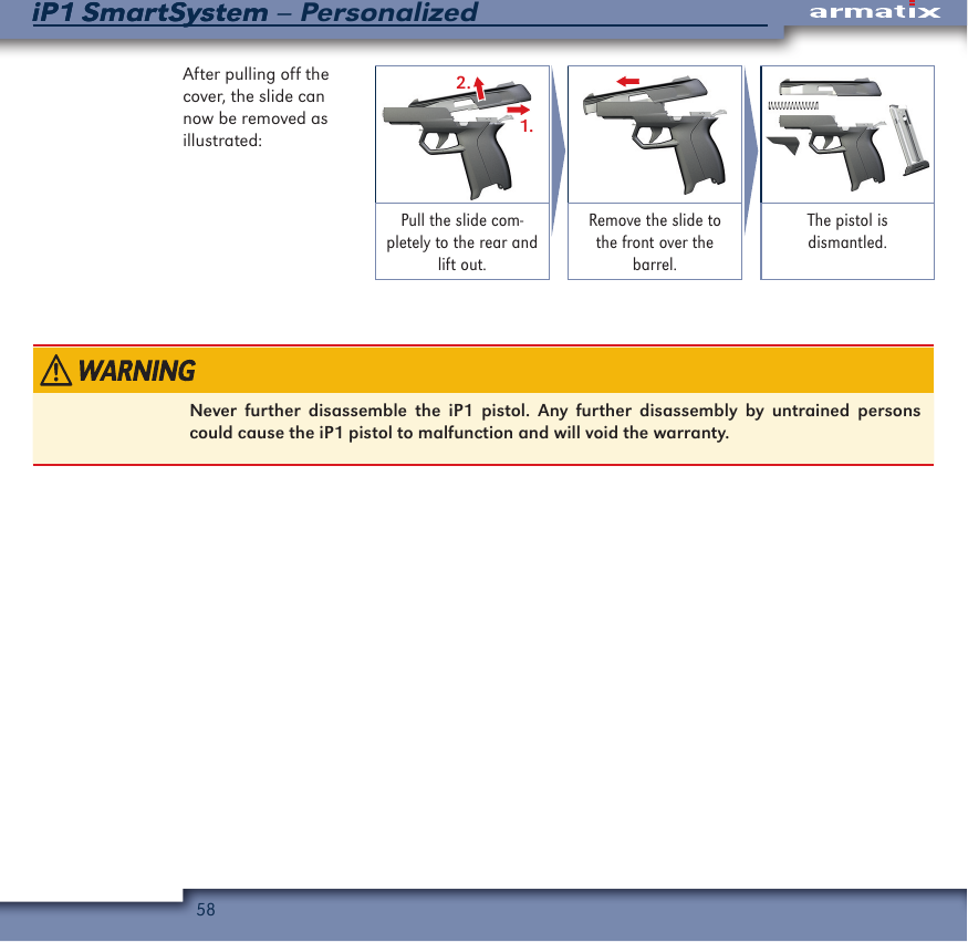 58iP1 SmartSystem &ndash; PersonalizediP1 SmartSystemAfter pulling off the cover, the slide can now be removed as illustrated:2.1.Pull the slide com-pletely to the rear and lift out.Remove the slide to the front over the barrel.The pistol is dismantled.Never further disassemble the iP1 pistol. Any further disassembly by untrained persons could cause the iP1 pistol to malfunction and will void the warranty.